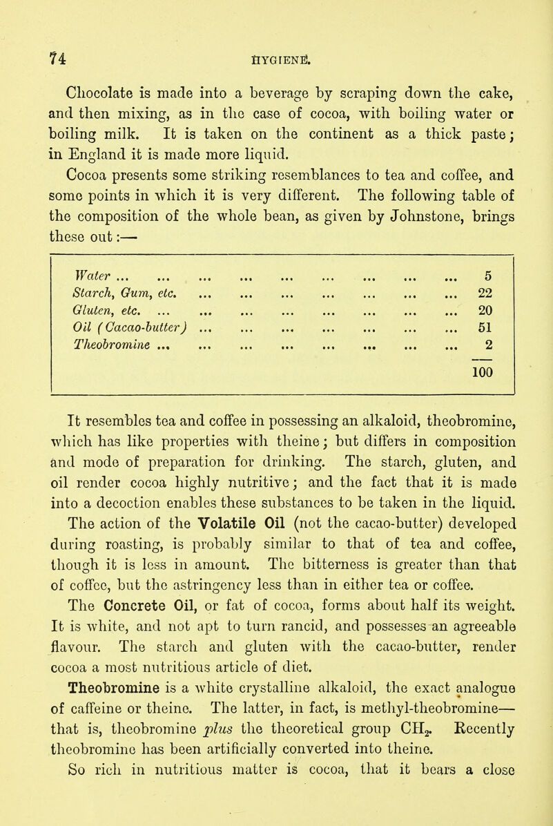 n fiYGFENtf. Chocolate is made into a beverage by scraping down the cake, and then mixing, as in the case of cocoa, with boiling water or boiling milk. It is taken on the continent as a thick paste; in England it is made more liquid. Cocoa presents some striking resemblances to tea and coffee, and some points in which it is very different. The following table of the composition of the whole bean, as given by Johnstone, brings these out:— Water ... 5 Starch, Gum, etc. 22 Gluten, etc. 20 Oil ( Cacao-butter) 51 Theobromine 2 100 It resembles tea and coffee in possessing an alkaloid, theobromine, which has like properties with theine; but differs in composition and mode of preparation for drinking. The starch, gluten, and oil render cocoa highly nutritive; and the fact that it is made into a decoction enables these substances to be taken in the liquid. The action of the Volatile Oil (not the cacao-butter) developed during roasting, is probably similar to that of tea and coffee, though it is less in amount. The bitterness is greater than that of coffee, but the astringency less than in either tea or coffee. The Concrete Oil, or fat of cocoa, forms about half its weight. It is white, and not apt to turn rancid, and possesses an agreeable flavour. The starch and gluten with the cacao-butter, render cocoa a most nutritious article of diet. Theobromine is a white crystalline alkaloid, the exact analogue of caffeine or theine. The latter, in fact, is methyl-theobromine— that is, theobromine plus the theoretical group CH2. Recently theobromine has been artificially converted into theine. So rich in nutritious matter is cocoa, that it bears a close