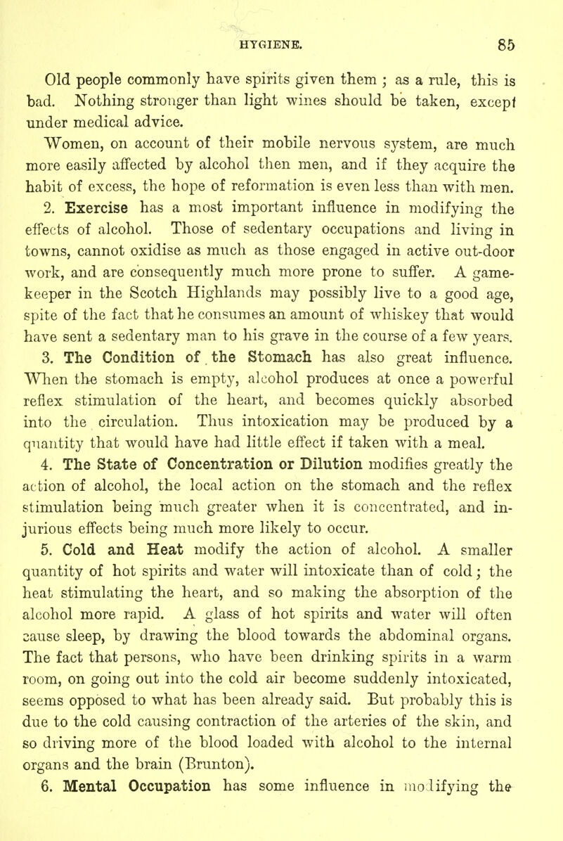 Old people commonly have spirits given them ; as a rule, this is bad. Nothing stronger than light wines should be taken, except under medical advice. Women, on account of their mobile nervous system, are much more easily affected by alcohol then men, and if they acquire the habit of excess, the hope of reformation is even less than with men. 2. Exercise has a most important influence in modifying the effects of alcohol. Those of sedentary occupations and living in towns, cannot oxidise as much as those engaged in active out-door work, and are consequently much more prone to suffer. A game- keeper in the Scotch Highlands may possibly live to a good age, spite of the fact that he consumes an amount of whiskey that would have sent a sedentary man to his grave in the course of a few years. 3. The Condition of the Stomach has also great influence. When the stomach is empty, alcohol produces at once a powerful reflex stimulation of the heart, and becomes quickly absorbed into the circulation. Thus intoxication may be produced by a quantity that would have had little effect if taken with a meal. 4. The State of Concentration or Dilution modifies greatly the action of alcohol, the local action on the stomach and the reflex stimulation being much greater when it is concentrated, and in- jurious effects being much more likely to occur. 5. Cold and Heat modify the action of alcohol. A smaller quantity of hot spirits and water will intoxicate than of cold; the heat stimulating the heart, and so making the absorption of the alcohol more rapid. A glass of hot spirits and water will often cause sleep, by drawing the blood towards the abdominal organs. The fact that persons, who have been drinking spirits in a warm room, on going out into the cold air become suddenly intoxicated, seems opposed to what has been already said. But probably this is due to the cold causing contraction of the arteries of the skin, and so driving more of the blood loaded with alcohol to the internal organs and the brain (Brunton). 6. Mental Occupation has some influence in modifying the