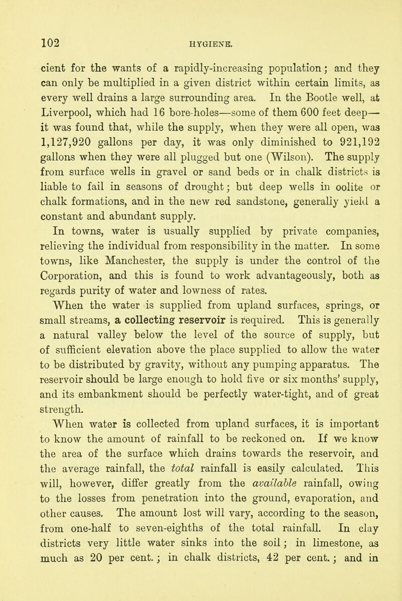 cient for the wants of a rapidly-increasing population; and they can only be multiplied in a given district within certain limits, as every well drains a large surrounding area. In the Bootle well, at Liverpool, which had 16 bore-holes—some of them 600 feet deep— it was found that, while the supply, when they were all open, was 1,127,920 gallons per day, it was only diminished to 921,192 gallons when they were all plugged but one (Wilson). The supply from surface wells in gravel or sand beds or in chalk districts is liable to fail in seasons of drought; but deep wells in oolite or chalk formations, and in the new red sandstone, generally yield a constant and abundant supply. In towns, water is usually supplied by private companies, relieving the individual from responsibility in the matter. In some towns, like Manchester, the supply is under the control of the Corporation, and this is found to work advantageously, both as regards purity of water and lowness of rates. When the water is supplied from upland surfaces, springs, or small streams, a collecting reservoir is required. This is generally a natural valley below the level of the source of supply, but of sufficient elevation above the place supplied to allow the water to be distributed by gravity, without any pumping apparatus. The reservoir should be large enough to hold five or six months' supply, and its embankment should be perfectly water-tight, and of great strength. When water is collected from upland surfaces, it is important to know the amount of rainfall to be reckoned on. If we know the area of the surface which drains towards the reservoir, and the average rainfall, the total rainfall is easily calculated. This will, however, differ greatly from the available rainfall, owing to the losses from penetration into the ground, evaporation, and other causes. The amount lost will vary, according to the season, from one-half to seven-eighths of the total rainfall. In clay districts very little water sinks into the soil; in limestone, as much as 20 per cent.; in chalk districts, 42 per cent.; and in