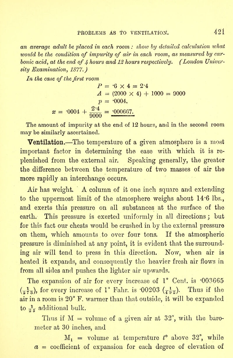 an average adult be placed in each room: show by detailed calculation what would be the condition of impurity of air in each room, as measured by car- bonic acid, at the end of 4 hours and 12 hours respectively. (London Univer- The amount of impurity at the end of 12 hours, and in the second room may be similarly ascertained. Ventilation.—The temperature of a given atmosphere is a most important factor in determining the ease with which it is re- plenished from the external air. Speaking generally, the greater the difference between the temperature of two masses of air the more rapidly an interchange occurs. Air has weight. A column of it one inch square and extending to the uppermost limit of the atmosphere weighs about 14*6 lbs., and exerts this pressure on all substances at the surface of the earth. This pressure is exerted uniformly in all directions; but for this fact our chests would be crushed in by the external pressure on them, which amounts to over four tons. If the atmospheric pressure is diminished at any point, it is evident that the surround- ing air will tend to press in this direction. Now, when air is heated it expands, and consequently the heavier fresh air flows in from all sides and pushes the lighter air upwards. The expansion of air for every increase of 1° Cent, is 003665 (27^)) f°r every increase of 1° Fahr. is -00203 (jl^). Thus if the air in a room is 20° F. warmer than that outside, it will be expanded to ^5 additional bulk. Thus if M = volume of a given air at 32°, with the baro- meter at 30 inches, and Mx = volume at temperature t° above 32°, while a = coefficient of expansion for each degree of elevation of sity Examination, 1877.) In the case of the first room P A V •6x4 = 24 (2000 X 4) + 1000 = 9000 •0004. •000667.