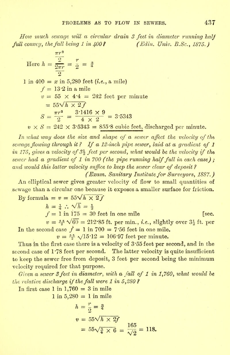 How much sewage will a circular drain 3 feet in diameter running halj full convey, the fall being 1 in JfiOi (Edin. Univ. B.Sc, 1875. J irr2 ~2~ r Here h = ^ = ^ = i 1 in 400 = x in 5,280 feet {i.e., a mile) / = 13'2 in a mile v = 55 X 4 4 = 242 feet per minute = 55\/h x 2f irr* 3-1416 X 9 8 = ~2~ = 4X2 = 3 °343 t? X # = 242 X 3'5343 = 855'8 cubic feet, discharged per minute. In what way does the size and shape of a sewer affect the velocity of tha sewage flowing through it ? If a 12-inch pipe sewer, laid at a gradient of 1 in 175, gives a velocity of 3\ feet per second, what would be the velocity if tha sewer had a gradient of 1 in 700 (the pipe running half full in each case) ; and would this latter velocity suffice to keep the sewer clear of deposit ? (Exam. Sanitary Institute for Surveyors, 1887.) An elliptical sewer gives greater velocity of flow to small quantities of sewage than a circular one because it exposes a smaller surface for friction. By formula = v = 55\/h X 2f h = I ;. \/h = \ f — 1 in 175 = 30 feet in one mile [sec. v = -R/- V69 = 212*85 ft. per min., i.e., slightly over 3| ft. per In the second case / = 1 in 700 = 7*56 feet in one mile. v = \5- V15-12 = 106-97 feet per minute. Thus in the first case there is a velocity of 3*55 feet per second, and in the second case of 1 '78 feet per second. The latter velocity is quite insufficient to keep the sewer free from deposit, 3 feet per second being the minimum velocity required for that purpose. Given a sewer 3 feet in diameter, with a fall of 1 in 1,760, what would be the relative discharge if the fall were 1 in 5,280 ? In first case 1 in 1,760 = 3 in mile 1 in 5,280 = 1 in mile