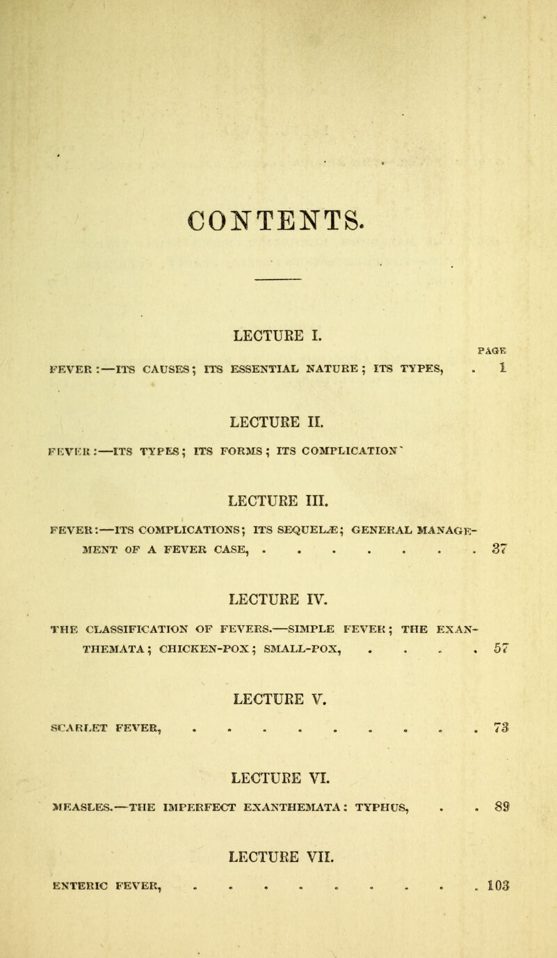 COE'TENTS. LECTUEE I. PAGE fever:—rrs causes; its essential nature; its types, . i LECTURE II. FEVKli:—ITS TYPES; ITS FORMS; ITS COMFLICATION' LECTURE IIL fever:—ITS complications; its sequels; general manage- ment OF a fever case, 87 LECTURE IV. THE classification OF FEVERS. SIMPLE FEVER; THE EXAN- THEMATA; chicken-pox; small-pox, . . , ,57 LECTURE V. scarlet fever, , . 73 LECTURE VI. MRASLF^.—THE imperfect EXANTHEMATA; TYPHUS, . , 89 LECTURE VIL ENTERIC FEVER, . . . . « . . . .103