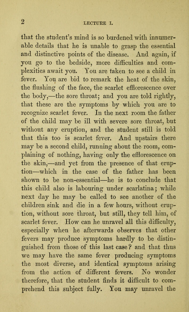 that the student's mind is so burdened with innumer- able details that he is unable to grasp the essential and distinctive points of the disease. And again, if you go to the bedside, more difficulties and com- plexities await you. Tou are taken to see a child in fever. Tou are bid to remark the heat of the skin, the flushing of the face, the scarlet efflorescence over the body,—the sore throat; and you are told rightly, that these are the symptoms by which you are to recognize scarlet fever. In the next room the father of the child may be ill with severe sore throat, but without any eruption, and the student still is told that this too is scarlet fever. And upstairs there may be a second child, running about the room, com- plaining of nothing, having only the efflorescence on the skin,—and yet from the presence of that erup- tion—which in the case of the father has been shown to be non-essential—he is to conclude that this child also is labouring under scarlatina; while next day he may be called to see another of the children sink and die in a few hours, without erup- tion, without sore throat, but still, they tell him, of scarlet fever. How can he unravel all this difficulty, especially when he afterwards observes that other fevers may produce symptoms hardly to be distin- guished from those of this last case ? and that thus we may have the same fever producing symptoms the most diverse, and identical symptoms arising from the action of different fevers. No w^onder therefore, that the student finds it difficult to com- prehend this subject fully. You may unravel the