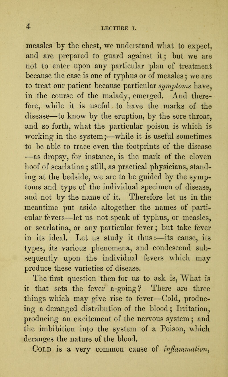 LECTURE I. measles by the chest, we understand what to expect, and are prepared to guard against it; but we are not to enter upon any particular plan of treatment because the case is one of typhus or of measles ; we are to treat our patient because particular symptoms have, in the course of the malady, emerged. And there- fore, while it is useful to have the marks of the disease—to know by the eruption, by the sore throat, and so forth, what the particular poison is which is working in the system—while it is useful sometimes to be able to trace even the footprints of the disease —as dropsy, for instance, is the mark of the cloven hoof of scarlatina; still, as practical physicians, stand- ing at the bedside, we are to be guided by the symp- toms and type of the individual specimen of disease, and not by the name of it. Therefore let us in the meantime put aside altogether the names of parti- cular fevers—let us not speak of typhus, or measles, or scarlatina, or any particular fever; but take fever in its ideal. Let us study it thus:—its cause, its types, its various phenomena, and condescend sub- sequently upon the individual fevers which may produce these varieties of disease. The first question then for us to ask is. What is it that sets the fever a-going? There are three things which may give rise to fever—Cold, produc- ing a deranged distribution of the blood 5 Irritation, producing an excitement of the nervous system; and the imbibition into the system of a Poison, which deranges the nature of the blood. Cold is a very common cause of wjlammation^