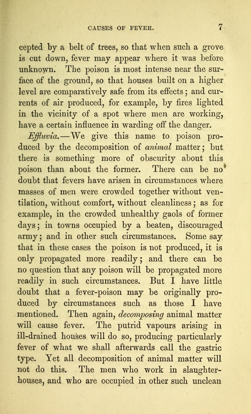 cepted by a belt of trees, so that when such a grove is cut down, fever may appear where it was before unknown. The poison is most intense near the sur- face of the ground, so that houses built on a higher level are comparatively safe from its effects; and cur- rents of air produced, for example, by fires lighted in the vicinity of a spot where men are working, have a certain influence in warding off the danger. Effluvia,—We give this name to poison pro- duced by the decomposition of animal matter; but there is something more of obscurity about this poison than about the former. There can be no^ doubt that fevers have arisen in circumstances where masses of men were crowded together without ven- tilation, without comfort, without cleanliness; as for example, in the crowded unhealthy gaols of former days; in towns occupied by a beaten, discouraged army; and in other such circumstances. Some say that in these cases the poison is not produced, it is only propagated more readily; and there can be no question that any poison will be propagated more readily in such circumstances. But I have little doubt that a fever-poison may be originally pro- duced by circumstances such as those I have mentioned. Then again, decomposing animal matter will cause fever. The putrid vapours arising in ill-drained houses will do so, producing particularly fever of what we shall afterwards call the gastric type. Yet all decomposition of animal matter will not do this. The men who work in slaughter- houses, and who are occupied in other such unclean