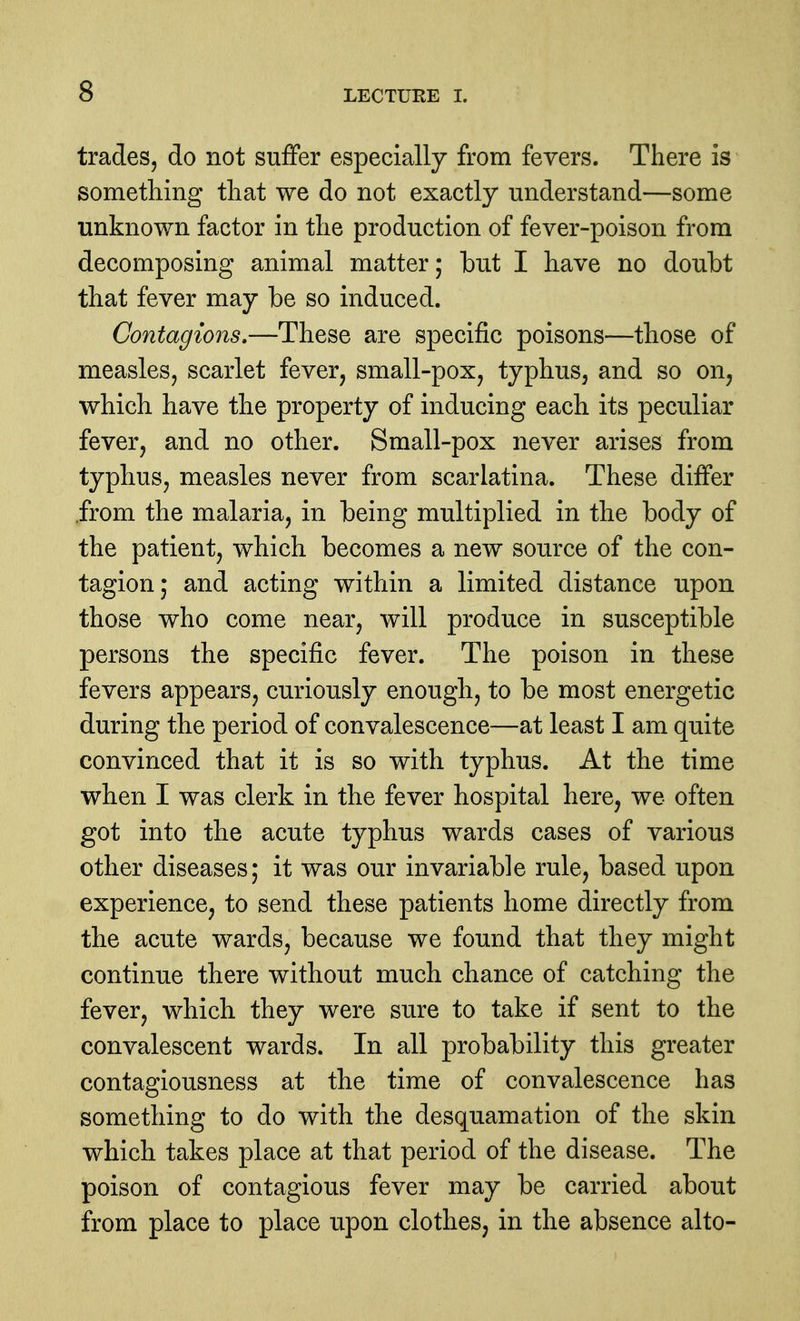 trades, do not suflfer especially from fevers. There is something that we do not exactly understand—some unknown factor in the production of fever-poison from decomposing animal matter; but I have no doubt that fever may be so induced. Contagions,—These are specific poisons—those of measles, scarlet fever, small-pox, typhus, and so on^ which have the property of inducing each its peculiar fever, and no other. Small-pox never arises from typhus, measles never from scarlatina. These differ .from the malaria, in being multiplied in the body of the patient, which becomes a new source of the con- tagion; and acting within a limited distance upon those who come near, will produce in susceptible persons the specific fever. The poison in these fevers appears, curiously enough, to be most energetic during the period of convalescence—at least I am quite convinced that it is so with typhus. At the time when I was clerk in the fever hospital here, we often got into the acute typhus wards cases of various other diseases; it was our invariable rule, based upon experience, to send these patients home directly from the acute wards, because we found that they might continue there without much chance of catching the fever, which they were sure to take if sent to the convalescent wards. In all probability this greater contagiousness at the time of convalescence has something to do with the desquamation of the skin which takes place at that period of the disease. The poison of contagious fever may be carried about from place to place upon clothes, in the absence alto-