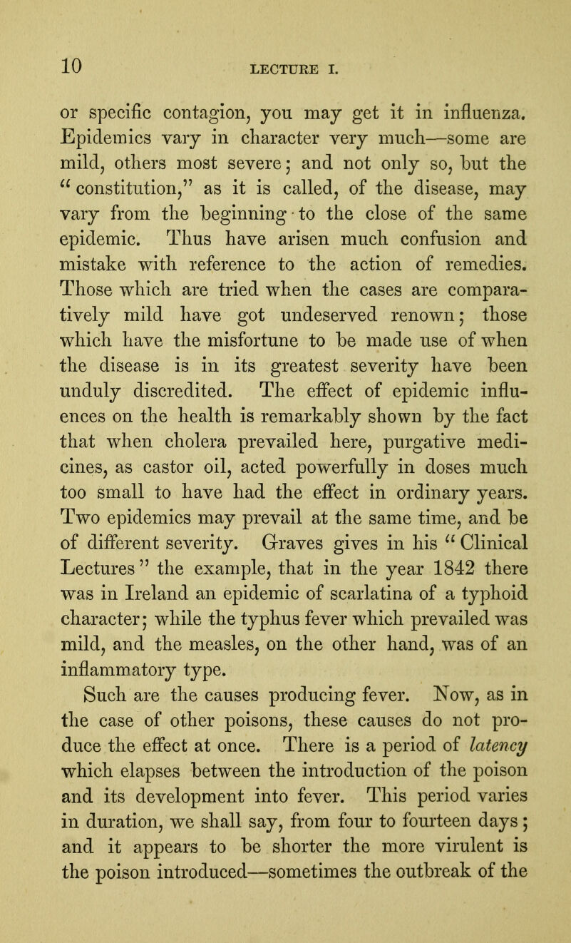 or specific contagion, you may get it in influenza. Epidemics vary in character very much—some are mild, others most severe; and not only so, but the  constitution, as it is called, of the disease, may vary from the beginning ■ to the close of the same epidemic. Thus have arisen much confusion and mistake with reference to the action of remedies. Those which are tried when the cases are compara- tively mild have got undeserved renown; those which have the misfortune to be made use of when the disease is in its greatest severity have been unduly discredited. The effect of epidemic influ- ences on the health is remarkably shown by the fact that when cholera prevailed here, purgative medi- cines, as castor oil, acted powerfully in doses much too small to have had the effect in ordinary years. Two epidemics may prevail at the same time, and be of different severity. Graves gives in his  Clinical Lectures  the example, that in the year 1842 there was in Ireland an epidemic of scarlatina of a typhoid character; while the typhus fever which prevailed was mild, and the measles, on the other hand, was of an inflammatory type. Such are the causes producing fever. Now, as in the case of other poisons, these causes do not pro- duce the effect at once. There is a period of latency which elapses between the introduction of the poison and its development into fever. This period varies in duration, we shall say, from four to fourteen days; and it appears to be shorter the more virulent is the poison introduced—sometimes the outbreak of the