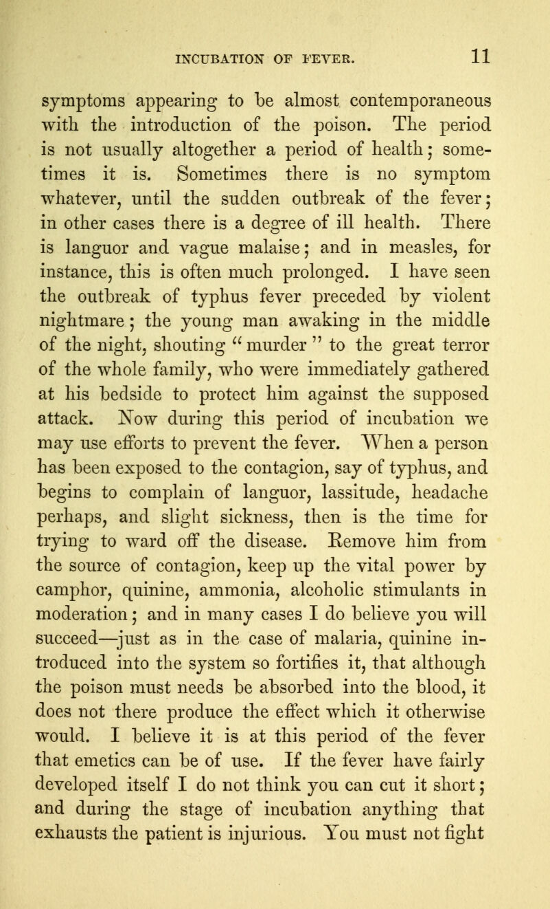 symptoms appearing to be almost contemporaneous with the introduction of the poison. The period is not usually altogether a period of health; some- times it is. Sometimes there is no symptom whatever^ until the sudden outbreak of the fever; in other cases there is a degree of ill health. There is languor and vague malaise; and in measles^ for instance^ this is often much prolonged. I have seen the outbreak of typhus fever preceded by violent nightmare; the young man awaking in the middle of the night, shouting murder  to the great terror of the whole family, who were immediately gathered at his bedside to protect him against the supposed attack. Now during this period of incubation we may use efforts to prevent the fever. When a person has been exposed to the contagion, say of typhus, and begins to complain of languor, lassitude, headache perhaps, and slight sickness, then is the time for trying to ward off the disease. Remove him from the source of contagion, keep up the vital power by camphor, quinine, ammonia, alcoholic stimulants in moderation; and in many cases I do believe you will succeed—;iust as in the case of malaria, quinine in- troduced into the system so fortifies it, that although the poison must needs be absorbed into the blood, it does not there produce the effect which it otherwise would. I believe it is at this period of the fever that emetics can be of use. If the fever have fairly developed itself I do not think you can cut it short; and during the stage of incubation anything that exhausts the patient is injurious. You must not fight