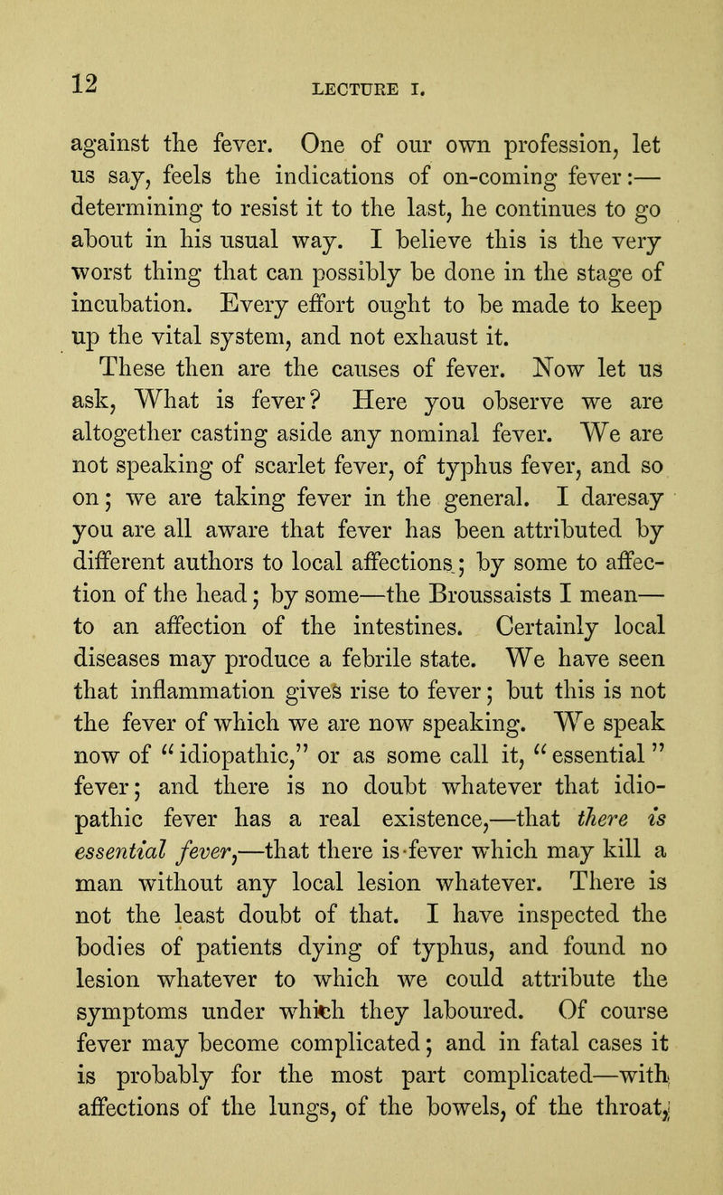 against the fever. One of our own profession, let us say, feels the indications of on-coming fever:— determining to resist it to the last, he continues to go about in his usual way. I believe this is the very worst thing that can possibly be done in the stage of incubation. Every effort ought to be made to keep up the vital system, and not exhaust it. These then are the causes of fever. Now let us ask. What is fever? Here you observe we are altogether casting aside any nominal fever. We are not speaking of scarlet fever, of typhus fever, and so on; we are taking fever in the general. I daresay you are all aware that fever has been attributed by different authors to local affections; by some to affec- tion of the head; by some—the Broussaists I mean— to an affection of the intestines. Certainly local diseases may produce a febrile state. We have seen that inflammation gives rise to fever; but this is not the fever of which we are now speaking. We speak now of idiopathic, or as some call it, essential fever; and there is no doubt whatever that idio- pathic fever has a real existence,—that there is essential fever^—that there is-fever which may kill a man without any local lesion whatever. There is not the least doubt of that. I have inspected the bodies of patients dying of typhus, and found no lesion whatever to which we could attribute the symptoms under whitih they laboured. Of course fever may become complicated; and in fatal cases it is probably for the most part complicated—with* affections of the lungs, of the bowels, of the throat,;