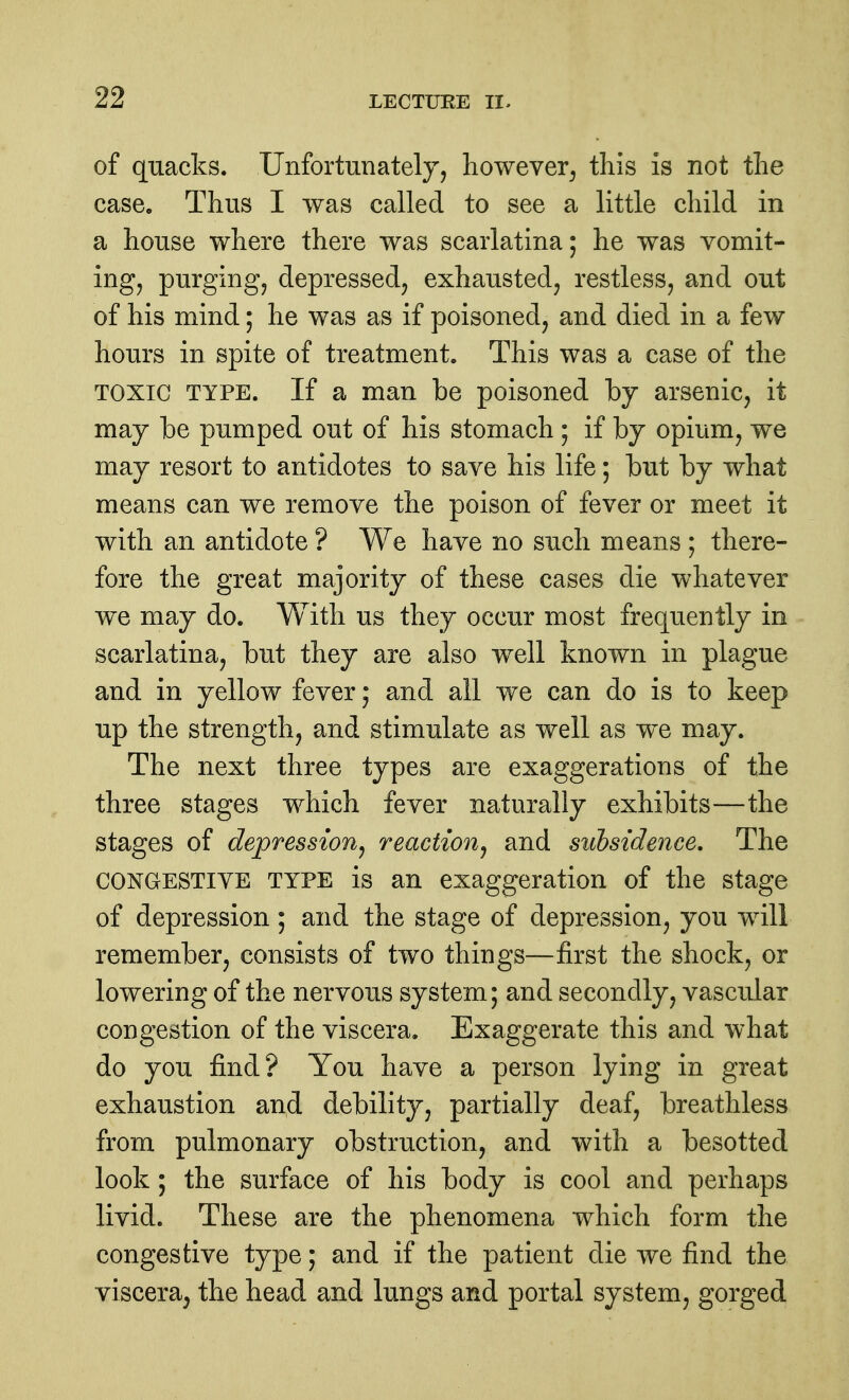 of quacks. Unfortunately, however, this is not the case. Thus I was called to see a little child in a house where there was scarlatina; he was vomit- ing, purging, depressed, exhausted, restless, and out of his mind; he was as if poisoned, and died in a few hours in spite of treatment. This was a case of the TOXIC TYPE. If a man be poisoned by arsenic, it may be pumped out of his stomach ; if by opium, we may resort to antidotes to save his life; but by what means can we remove the poison of fever or meet it with an antidote ? We have no such means ; there- fore the great majority of these cases die whatever we may do. With us they occur most frequently in scarlatina, but they are also well known in plague and in yellow fever; and all we can do is to keep up the strength, and stimulate as well as we may. The next three types are exaggerations of the three stages which fever naturally exhibits—the stages of depression^ reaction^ and siibsidence. The CONGESTIVE TYPE is an exaggeration of the stage of depression; and the stage of depression, you will remember, consists of two things—first the shock, or lowering of the nervous system; and secondly, vascular congestion of the viscera. Exaggerate this and what do you find? You have a person lying in great exhaustion and debility, partially deaf, breathless from pulmonary obstruction, and with a besotted look ; the surface of his body is cool and perhaps livid. These are the phenomena which form the congestive type; and if the patient die we find the viscera, the head and lungs and portal system, gorged