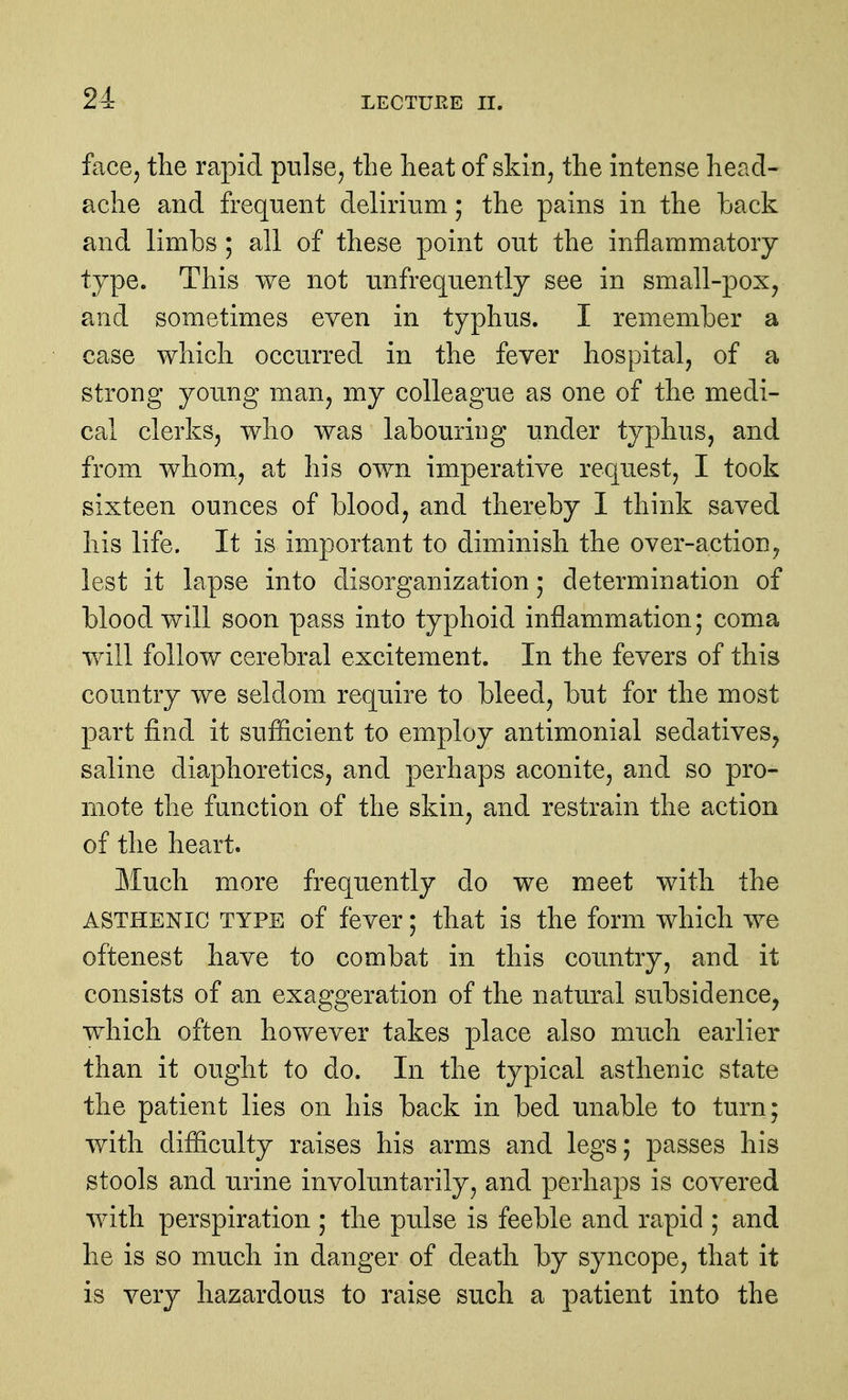 face, the rapid pulse^ the heat of skin, the intense head- ache and frequent delirium; the pains in the back and limbs ; all of these point out the inflammatory- type. This we not unfrequently see in small-pox, and sometimes even in typhus. I remember a case which occurred in the fever hospital, of a strong young man, my colleague as one of the medi- cal clerks, who was labouring under typhus, and from whom., at his own imperative request, I took sixteen ounces of blood, and thereby 1 think saved his life. It is important to diminish the over-action, lest it lapse into disorganization; determination of blood will soon pass into typhoid inflammation; coma will follow cerebral excitement. In the fevers of this country we seldom require to bleed, but for the most part find it sufficient to employ antimonial sedatives^ saline diaphoretics, and perhaps aconite, and so pro- mote the function of the skin, and restrain the action of the heart. Much more frequently do we meet with the ASTHENIC TYPE of fever; that is the form which we oftenest have to combat in this country, and it consists of an exaggeration of the natural subsidence, which often however takes place also much earlier than it ought to do. In the typical asthenic state the patient lies on his back in bed unable to turn; with difiiculty raises his arms and legs; passes his stools and urine involuntarily, and perhaps is covered with perspiration ; the pulse is feeble and rapid ; and he is so much in danger of death by syncope, that it is very hazardous to raise such a patient into the