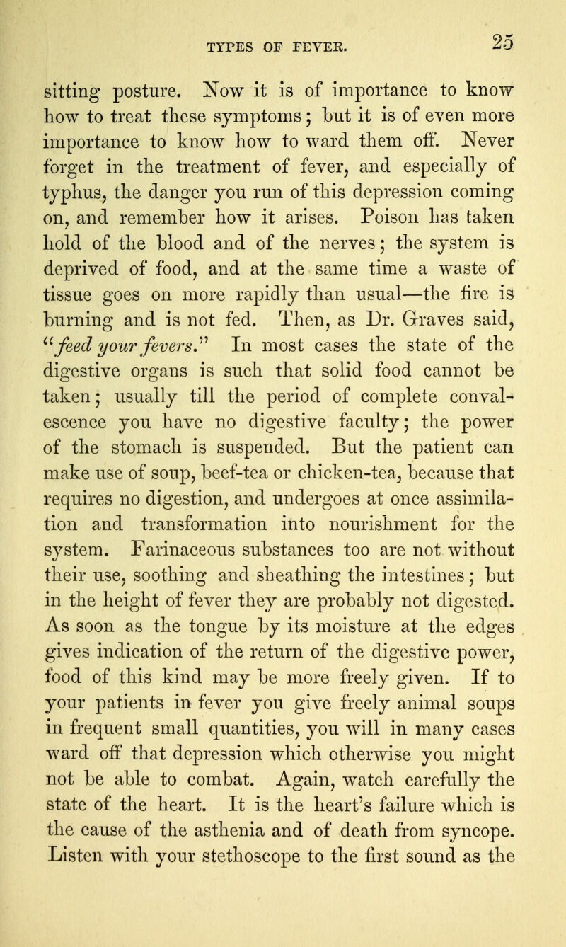 sitting posture. Now it is of importance to know how to treat these symptoms; but it is of even more importance to know how to ward them off. Never forget in the treatment of fever^ and especially of typhus J the danger you run of this depression coming on, and remember how it arises. Poison has taken hold of the blood and of the nerves; the system is deprived of food, and at the same time a waste of tissue goes on more rapidly than usual—the fire is burning and is not fed. Then, as Dr. Graves said, ^\feed your fevers.'''' In most cases the state of the digestive organs is such that solid food cannot be taken; usually till the period of complete conval- escence you have no digestive faculty; the power of the stomach is suspended. But the patient can make use of soup, beef-tea or chicken-tea, because that requires no digestion, and undergoes at once assimila- tion and transformation into nourishment for the system. Farinaceous substances too are not without their use, soothing and sheathing the intestines; but in the height of fever they are probably not digested. As soon as the tongue by its moisture at the edges gives indication of the return of the digestive power, food of this kind may be more freely given. If to your patients in fever you give freely animal soups in frequent small quantities, you will in many cases ward off that depression which otherwise you might not be able to combat. Again, watch carefully the state of the heart. It is the heart's failure which is the cause of the asthenia and of death from syncope. Listen with your stethoscope to the first sound as the