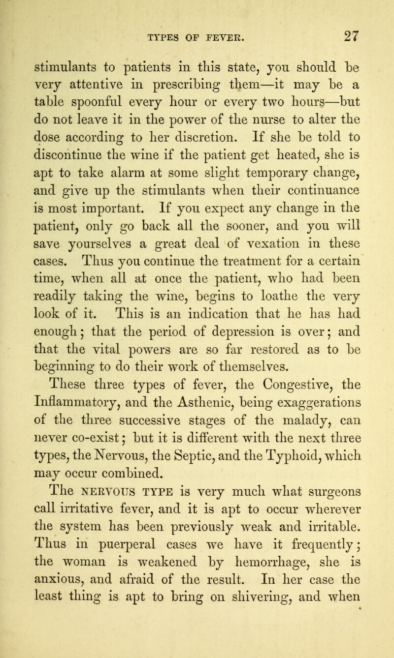 stimulants to patients in tliis state, you should be very attentive in prescribing them—it may be a table spoonful every hour or every two hours—but do not leave it in the power of the nurse to alter the dose according to her discretion. If she be told to discontinue the wine if the patient get heated, she is apt to take alarm at some slight temporary change, and give up the stimulants when their continuance is most important. If you expect any change in the patient, only go back all the sooner, and you will save yourselves a great deal of vexation in these cases. Thus you continue the treatment for a certain time, when all at once the patient, who had been readily taking the wine, begins to loathe the very look of it. This is an indication that he has had enough; that the period of depression is over; and that the vital powers are so far restored as to be beginning to do their work of themselves. These three types of fever, the Congestive, the Inflammatory, and the Asthenic, being exaggerations of the three successive stages of the malady, can never co-exist; but it is different with the next three types, the Nervous, the Septic, and the Typhoid, which may occur combined. The NERVOUS TYPE is very much what surgeons call irritative fever, and it is apt to occur wherever the system has been previously weak and irritable. Thus in puerperal cases w^e have it frequently; the woman is weakened by hemorrhage, she is anxious, and afraid of the result. In her case the least thing is apt to bring on shivering, and when