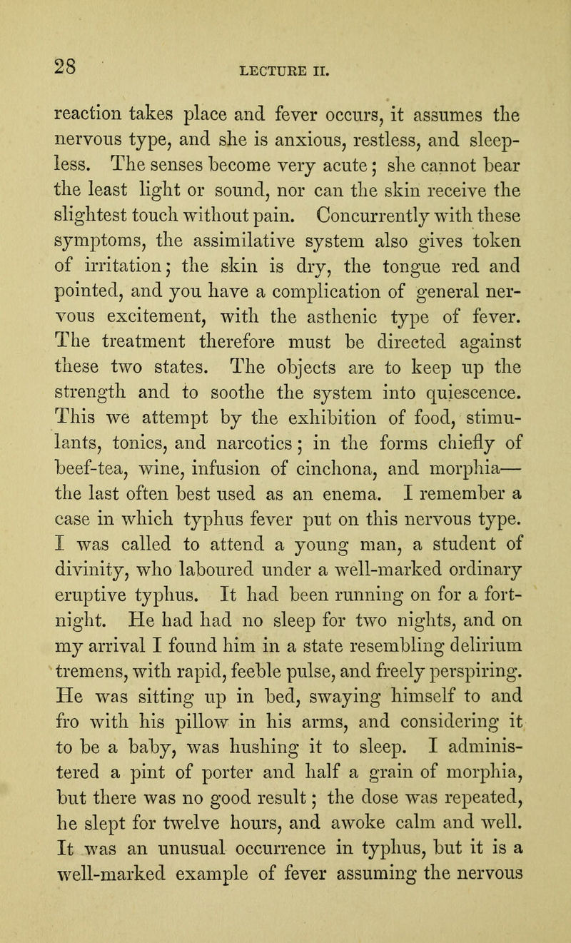 reaction takes place and fever occurs, it assumes tlie nervous type^ and she is anxious, restless, and sleep- less. The senses become very acute; she cannot bear the least light or sound, nor can the skin receive the slightest touch without pain. Concurrently with these symptoms, the assimilative system also gives token of irritation; the skin is dry, the tongue red and pointed, and you have a complication of general ner- vous excitement, with the asthenic type of fever. The treatment therefore must be directed against these two states. The objects are to keep up the strength and to soothe the system into quiescence. This we attempt by the exhibition of food, stimu- lants, tonics, and narcotics ; in the forms chiefly of beef-tea, wine, infusion of cinchona, and morphia— the last often best used as an enema. I remember a case in which typhus fever put on this nervous type. I was called to attend a young man, a student of divinity, who laboured under a well-marked ordinary eruptive typhus. It had been running on for a fort- night. He had had no sleep for two nights, and on my arrival I found him in a state resembling delirium tremens, with rapid, feeble pulse, and freely perspiring. He was sitting up in bed, swaying himself to and fro with his pillow in his arms, and considering it to be a baby, was hushing it to sleep. I adminis- tered a pint of porter and half a grain of morphia, but there was no good result; the dose was repeated, he slept for twelve hours, and awoke calm and well. It was an unusual occurrence in typhus, but it is a well-marked example of fever assuming the nervous