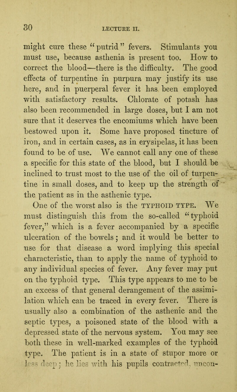 might cure these putrid  fevers. Stimulants you must use, because asthenia is present too. How to correct the blood—there is the difficulty. The good effects of turpentine in purpura may justify its use here, and in puerperal fever it has been employed with satisfactory results. Chlorate of potash has also been recommended in large doses, but I am not sure that it deserves the encomiums which have been bestowed upon it. Some have proposed tincture of iron J and in certain cases, as in erysipelas, it has been found to be of use. We cannot call any one of these a specific for this state of the blood, but I should be inclined to trust most to the use of the oil of turpen- tine in small doses, and to keep up the strength of the patient as in the asthenic type. One of the worst also is the typhoid type. We must distinguish this from the so-called ^4yphoid fever, which is a fever accompanied by a specific ulceration of the bowels; and it would be better to use for that disease a word implying this special characteristic, than to apply the name of typhoid to any individual species of fever. Any fever may put on the typhoid type. This type appears to ir.e to be an excess of that general derangement of the assimi- lation which can be traced in every fever. There is usually also a combination of the asthenic and the septic types, a poisoned state of the blood with a depressed state of the nervous system. You may see both these in well-marked examples of the typhoid type. The patient is in a state of stupor more or 1— ' ^ ■ - nth his pupils contr^i'^^'^ ■'■'neon-