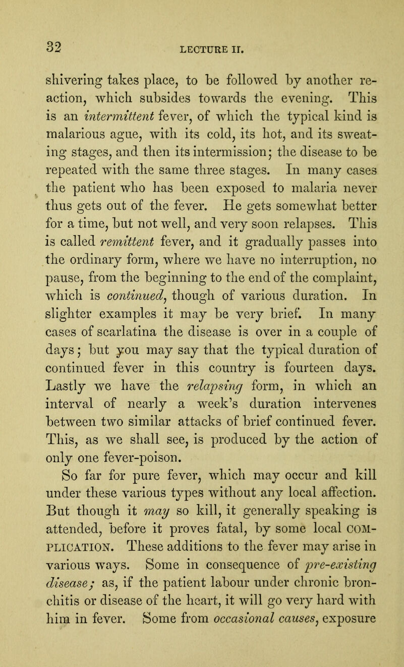 shivering takes place, to be followed by another re- action, which subsides towards the evening. This is an intermittent fever, of which the typical kind is malarious ague, with its cold, its hot, and its sweat- ing stages, and then its intermission* the disease to be repeated with the same three stages. In many cases the patient who has been exposed to malaria never thus gets out of the fever. He gets somewhat better for a time, but not well, and very soon relapses. This is called remittent fever, and it gradually passes into the ordinary form, where we have no interruption, no pause, from the beginning to the end of the complaint, which is continued J though of various duration. In slighter examples it may be very brief. In many cases of scarlatina the disease is over in a couple of days; but you may say that the typical duration of continued fever in this country is fourteen days. Lastly we have the relapsing form, in wdrich an interval of nearly a week's duration intervenes between two similar attacks of brief continued fever. This, as we shall see, is produced by the action of only one fever-poison. So far for pure fever, which may occur and kill under these various types without any local affection. But though it Quay so kill, it generally speaking is attended, before it proves fatal, by some local COM- PLICATION. These additions to the fever may arise in various ways. Some in consequence of pre-existing disease; as, if the patient labour under chronic bron- chitis or disease of the heart, it will go very hard with him in fever. Some from occasional causes^ exposure