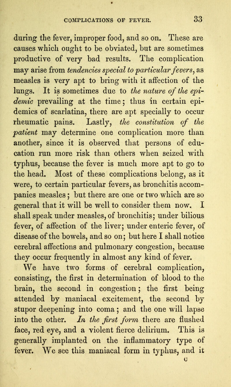 during the fever, improper food, and so on. These are causes which ought to be obviated, but are sometimes productive of very bad results. The complication may arise from tendencies special to particular fevers ^ as measles is very apt to bring with it affection of the lungs. It is sometimes due to the nature of the epi- demic prevailing at the time; thus in certain epi- demics of scarlatina, there are apt specially to occur rheumatic pains. Lastly, the constitution of the patient may determine one complication more than another, since it is observed that persons of edu- cation run more risk than others when seized with typhus, because the fever is much more apt to go to the head. Most of these complications belong, as it were, to certain particular fevers, as bronchitis accom- panies measles; but there are one or two which are so general that it will be well to consider them now. I shall speak under measles, of bronchitis; under bilious fever, of affection of the liver; under enteric fever, of disease of the bowels, and so on; but here I shall notice cerebral affections and pulmonary congestion, because they occur frequently in almost any kind of fever. We have two forms of cerebral complication, consisting, the first in determination of blood to the brain, the second in congestion; the first being attended by maniacal excitement, the second by stupor deepening into coma; and the one will lapse into the other. In the first form there are flushed face, red eye, and a violent fierce delirium. This is generally implanted on the inflammatory type of fever. We see this maniacal form in typhus, and it 0