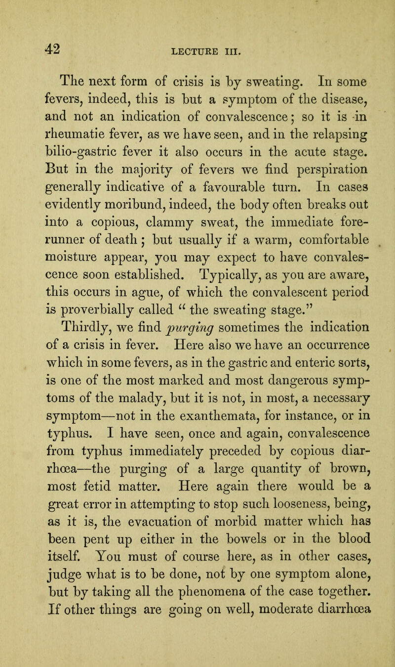 The next form of crisis is by sweating. In some feverSj indeed, this is but a symptom of the disease, and not an indication of convalescence; so it is -in rhemnatie fever, as we have seen, and in the relapsing bilio-gastric fever it also occurs in the acute stage. But in the majority of fevers we find perspiration generally indicative of a favourable turn. In cases evidently moribund, indeed, the body often breaks out into a copious, clammy sweat, the immediate fore- runner of death ; but usually if a warm, comfortable moisture appear, you may expect to have convales- cence soon established. Typically, as you are aware, this occurs in ague, of which the convalescent period is proverbially called  the sweating stage. Thirdly, we find purging sometimes the indication of a crisis in fever. Here also we have an occurrence which in some fevers, as in the gastric and enteric sorts, is one of the most marked and most dangerous symp- toms of the malady, but it is not, in most, a necessary symptom—not in the exanthemata, for instance, or in typhus. I have seen, once and again, convalescence from typhus immediately preceded by copious diar- rhoea—the purging of a large quantity of brown, most fetid matter. Here again there would be a great error in attempting to stop such looseness, being, as it is, the evacuation of morbid matter which has been pent up either in the bowels or in the blood itself. You must of course here, as in other cases, judge what is to be done, not by one symptom alone, but by taking all the phenomena of the case together. If other things are going on well, moderate diarrhoea