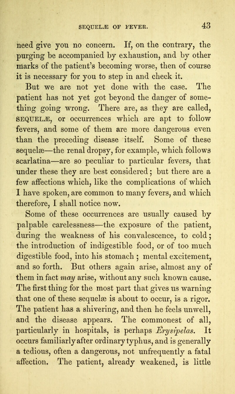 need give you no concern. If^ on the contrary, the purging be accompanied by exhaustion, and by other marks of the patient's becoming worse, then of course it is necessary for you to step in and check it. But we are not yet done with the case. The patient has not yet got beyond the danger of some- thing going wrong. There are, as they are called, SEQUELiE, or occurrences which are apt to follow fevers, and some of them are more dangerous even than the preceding disease itself. Some of these sequelae—the renal dropsy, for example, which follows scarlatina—are so peculiar to particular fevers, that under these they are best considered; but there are a few affections which, like the complications of which I have spoken, are common to many fevers, and which therefore, I shall notice now. Some of these occurrences are usually caused by palpable carelessness—the exposure of the patient, during the weakness of his convalescence, to cold; the introduction of indigestible food, or of too much digestible food, into his stomach ; mental excitement, and so forth. But others again arise, almost any of them in fact may arise, without any such known cause. The first thing for the most part that gives us warning that one of these sequelge is about to occur, is a rigor. The patient has a shivering, and then he feels unwell, and the disease appears. The commonest of all, particularly in hospitals, is perhaps Erysipelas, It occurs familiarly after ordinary typhus, and is generally a tedious, often a dangerous, not unfrequently a fatal affection. The patient, already weakened, is little