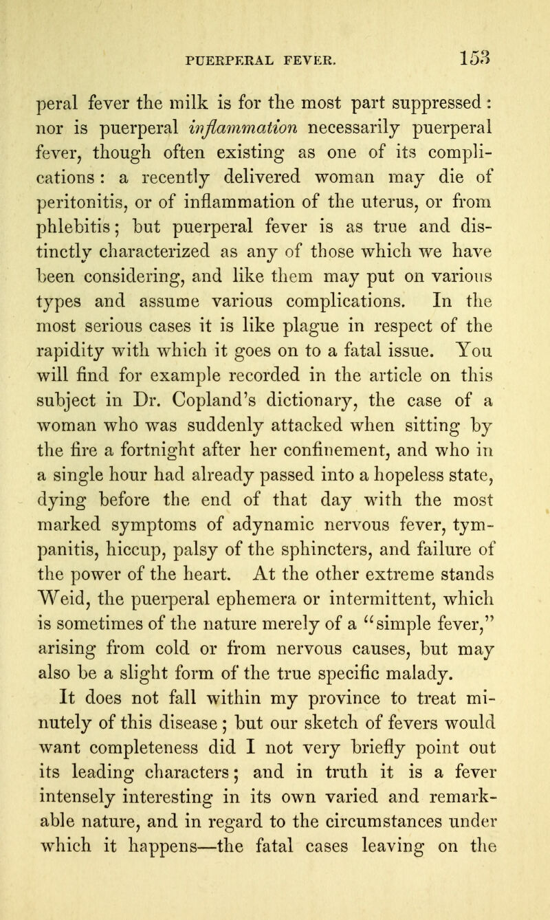 peral fever the milk is for the most part suppressed: nor is puerperal iiijlammation necessarily puerperal fever, though often existing as one of its compli- cations : a recently delivered woman may die of peritonitis, or of inflammation of the uterus, or from phlebitis; but puerperal fever is as true and dis- tinctly characterized as any of those which we have been considering, and like them may put on various types and assume various complications. In the most serious cases it is like plague in respect of the rapidity with which it goes on to a fatal issue. You will find for example recorded in the article on this subject in Dr. Copland's dictionary, the case of a woman who was suddenly attacked when sitting by the fire a fortnight after her confinement, and who in a single hour had already passed into a hopeless state, dying before the end of that day with the most marked symptoms of adynamic nervous fever, tym- panitis, hiccup, palsy of the sphincters, and failure of the power of the heart. At the other extreme stands Weid, the puerperal ephemera or intermittent, which is sometimes of the nature merely of a simple fever, arising from cold or from nervous causes, but may also be a slight form of the true specific malady. It does not fall within my province to treat mi- nutely of this disease ; but our sketch of fevers would want completeness did I not very briefly point out its leading characters; and in truth it is a fever intensely interesting in its own varied and remark- able nature, and in regard to the circumstances under which it happens—the fatal cases leaving on the