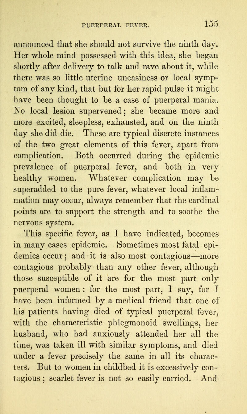 announced that she should not surviye the ninth day. Her whole mind possessed with this idea, she began shortly after delivery to talk and rave about it, while there was so little uterine uneasiness or local symp- tom of any kind, that but for her rapid pulse it might have been thought to be a case of puerperal mania. No local lesion supervened; she became more and more excited, sleepless, exhausted, and on the ninth day she did die. These are typical discrete instances of the two great elements of this fever, apart from complication. Both occurred during the epidemic prevalence of puerperal fever, and both in very healthy women. Whatever complication may be superadded to the pure fever, whatever local inflam- mation may occur, always remember that the cardinal points are to support the strength and to soothe the nervous system. This specific fever, as I have indicated, becomes in many cases epidemic. Sometimes most fatal epi- demics occur; and it is also most contagious—more contagious probably than any other fever, although those susceptible of it are for the most part only puerperal women : for the most part, 1 say, for I have been informed by a medical friend that one of his patients having died of typical puerperal fever, with the characteristic phlegmonoid swellings, her husband, who had anxiously attended her all the time, was taken ill with similar symptoms, and died under a fever precisely the same in all its charac- ters. But to women in childbed it is excessively con- tagious ; scarlet fever is not so easily carried. And