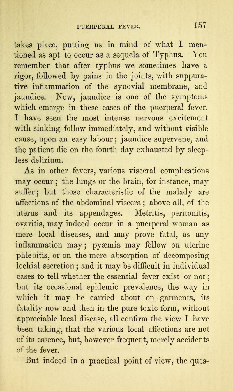 takes place, putting us in mind of what I men- tioned as apt to occur as a sequela of Typhus. You remember that after typhus we sometimes have a rigor, followed by pains in the joints, with suppura- tive inflammation of the synovial membrane, and jaundice. Now, jaundice is one of the symptoms which emerge in these cases of the puerperal fever. I have seen the most intense nervous excitement with sinking follow immediately, and without visible cause, upon an easy labour; jaundice supervene, and the patient die on the fourth day exhausted by sleep- less delirium. As in other fevers, various visceral complications may occur ; the lungs or the brain, for instance, may suffer; but those characteristic of the malady are affections of the abdominal viscera; above all, of the uterus and its appendages. Metritis, peritonitis, ovaritis, may indeed occur in a puerperal woman as mere local diseases, and may prove fatal, as any inflammation may; pyasmia may follow on uterine phlebitis, or on the mere absorption of decomposing lochial secretion; and it may be difficult in individual cases to tell whether the essential fever exist or not; bat its occasional epidemic prevalence, the way in which it may be carried about on garments, its fatality now and then in the pure toxic form, without appreciable local disease, all confirm the view I have been taking, that the various local affections are not of its essence, but, however frequent, merely accidents of the fever. But indeed in a practical point of view, the ques-