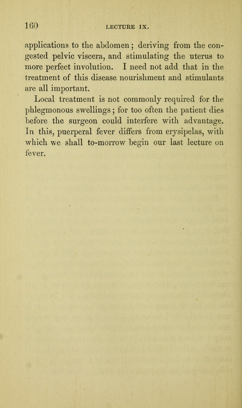 applications to the abdomen; deriving from the con- gested pelvic viscera, and stimulating the uterus to more perfect involution. I need not add that in the treatment of this disease nourishment and stimulants are all important. Local treatment is not commonly required for the phlegmonous swellings; for too often the patient dies before the surgeon could interfere with advantage. In thisj puerperal fever differs from erysipelas, with which we shall to-morrow begin our last lecture on fever.