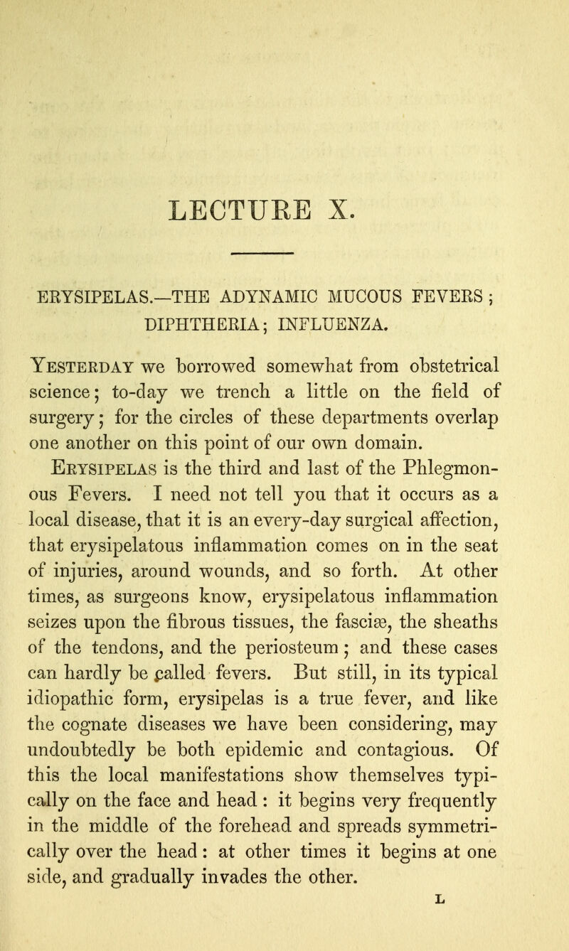 ERYSIPELAS.—THE ADYNAMIC MUCOUS FEVERS ; DIPHTHERIA; INFLUENZA. Yesterday we borrowed somewhat from obstetrical science; to-day we trench a little on the field of surgery; for the circles of these departments overlap one another on this point of our own domain. Erysipelas is the third and last of the Phlegmon- ous Fevers. I need not tell you that it occurs as a local disease, that it is an every-day surgical affection, that erysipelatous inflammation comes on in the seat of injuries, around wounds, and so forth. At other times, as surgeons know, erysipelatous inflammation seizes upon the fibrous tissues, the fascia, the sheaths of the tendons, and the periosteum; and these cases can hardly be dialled fevers. But still, in its typical idiopathic form, erysipelas is a true fever, and like the cognate diseases we have been considering, may undoubtedly be both epidemic and contagious. Of this the local manifestations show themselves typi- cally on the face and head : it begins very frequently in the middle of the forehead and spreads symmetri- cally over the head: at other times it begins at one side, and gradually invades the other. L