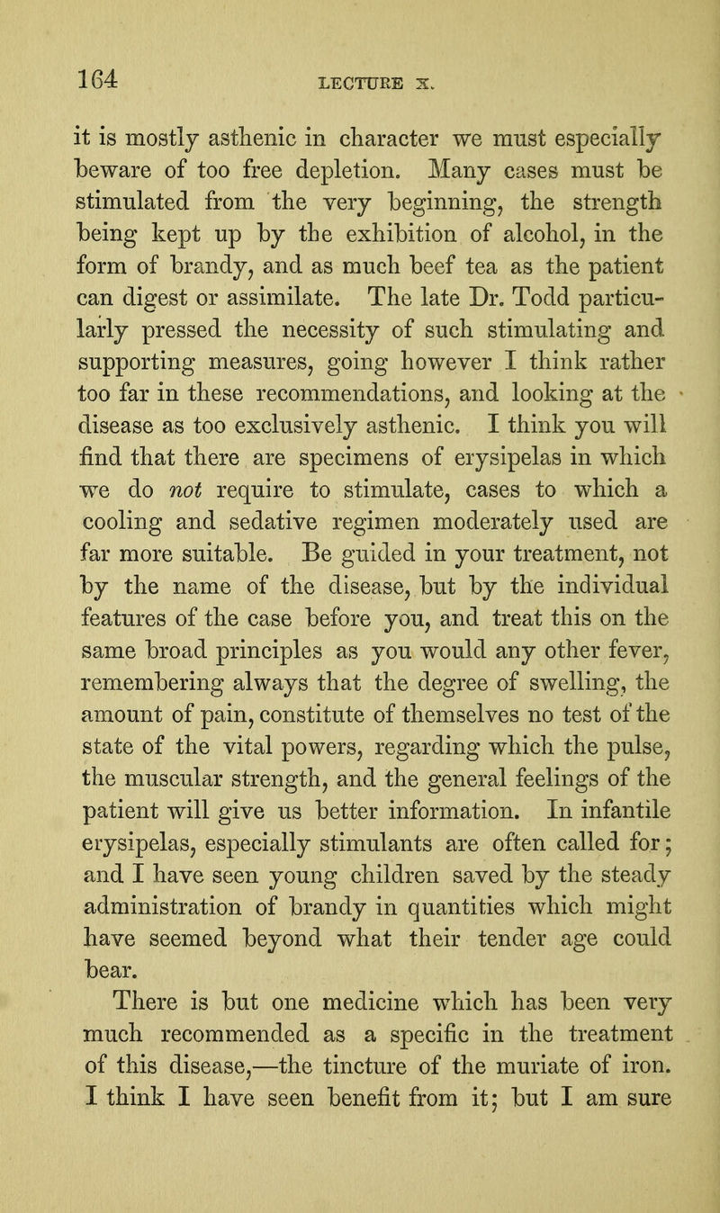 it is mostly asthenic in character we must especially beware of too free depletion. Many cases must be stimulated from the very beginning^ the strength being kept up by the exhibition of alcohol, in the form of brandy, and as much beef tea as the patient can digest or assimilate. The late Dr. Todd particu- larly pressed the necessity of such stimulating and supporting measures, going however I think rather too far in these recommendations, and looking at the disease as too exclusively asthenic. I think you will find that there are specimens of erysipelas in which we do not require to stimulate, cases to which a cooling and sedative regimen moderately used are far more suitable. Be guided in your treatment, not by the name of the disease, but by the individual features of the case before you, and treat this on the same broad principles as you would any other fever^ remembering always that the degree of swelling, the amount of pain, constitute of themselves no test of the state of the vital powers, regarding which the pulse, the muscular strength, and the general feelings of the patient will give us better information. In infantile erysipelas, especially stimulants are often called for; and I have seen young children saved by the steady administration of brandy in quantities which might have seemed beyond what their tender age could bear. There is but one medicine which has been very much recommended as a specific in the treatment of this disease,—the tincture of the muriate of iron. I think I have seen benefit from it; but I am sure