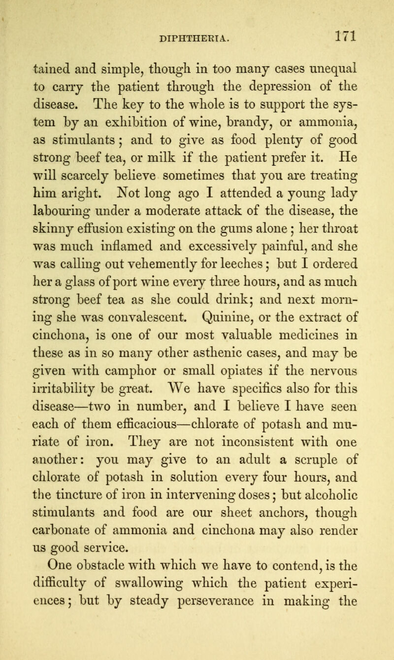 tained and simple, though in too many cases unequal to cany the patient through the depression of the disease. The key to the whole is to support the sys- tem by an exhibition of wine, brandy, or ammonia, as stimulants ; and to give as food plenty of good strong beef tea, or milk if the patient prefer it. He will scarcely believe sometimes that you are treating him aright. Not long ago I attended a young lady labom-ing under a moderate attack of the disease, the skinny effusion existing on the gums alone; her throat was much inflamed and excessively painful, and she was calling out vehemently for leeches; but I ordered her a glass of port wine every three hours, and as much strong beef tea as she could drink; and next morn- ing she was convalescent. Quinine, or the extract of cinchona, is one of our most valuable medicines in these as in so many other asthenic cases, and may be given with camphor or small opiates if the nervous irritability be great. We have specifics also for this disease—two in number, and I believe I have seen each of them efficacious—chlorate of potash and mu- riate of iron. They are not inconsistent with one another: you may give to an adult a scruple of chlorate of potash in solution every four hours, and the tincture of iron in intervening doses; but alcoholic stimulants and food are our sheet anchors, though carbonate of ammonia and cinchona may also render us good service. One obstacle with which we have to contend, is the difiiculty of swallowing which the patient experi- ences ; but by steady perseverance in making the