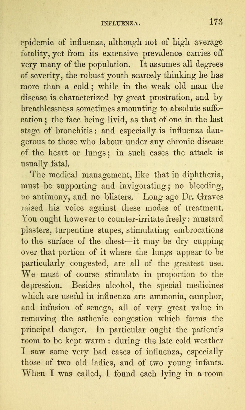 INFLUENZA. epidemic of influenza^ althougli not of higli average fatality^ yet from its extensive prevalence carries off very many of the population. It assmnes all degrees of severity, the robust youth scarcely thinking he has more than a cold; while in the weak old man the disease is characterized by great prostration, and by breathlessness sometimes amounting to absolute suffo- cation ; the face being livid, as that of one in the last stage of bronchitis: and especially is influenza dan- gerous to those who labour under any chronic disease of the heart or lungs; in such cases the attack is usually fatal. The medical management, like that in diphtheria, must be supporting and invigorating; no bleeding, no antimony, and no blisters. Long ago Dr. Graves raised his voice against these modes of treatment. You ought however to counter-irritate freely: mustard plasters, turpentine stupes, stimulating embrocations to the surface of the chest—it may be dry cupping over that portion of it where the lungs appear to be particularly congested, are all of the greatest use. We must of course stimulate in proportion to the depression. Besides alcohol, the special medicines which are useful in influenza are ammonia, camphor, and infusion of senega, all of very great value in removing the asthenic congestion which forms the principal danger. In particular ought the patient's room to be kept warm : during the late cold weather I saw some very bad cases of influenza, especially those of two old ladies, and of two young infants. When I was called, I found each lying in a room