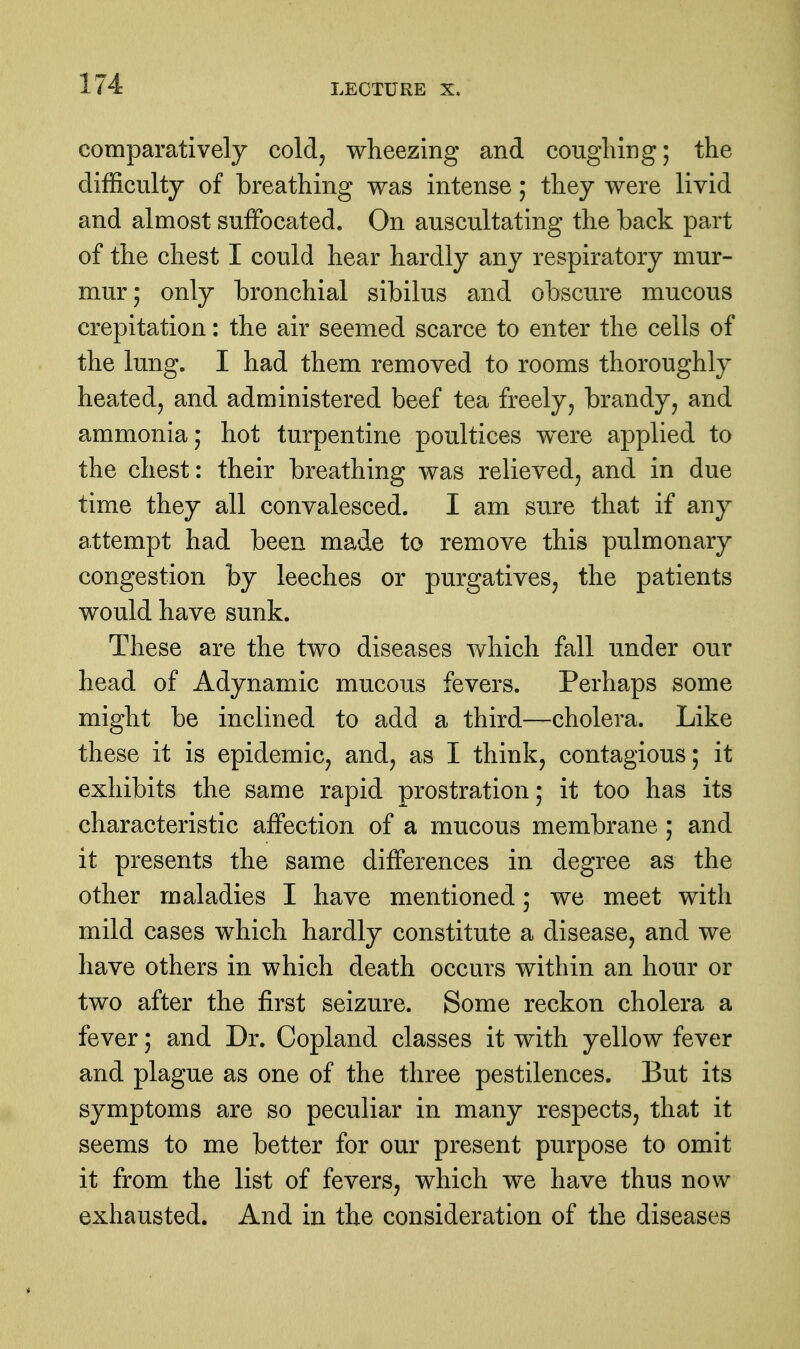 comparatively cold^ wheezing and cougliing; the difficulty of breathing was intense; they were livid and almost suffocated. On auscultating the back part of the chest I could hear hardly any respiratory mur- mur; only bronchial sibilus and obscure mucous crepitation: the air seemed scarce to enter the cells of the lung. I had them removed to rooms thoroughly heated, and administered beef tea freely, brandy, and ammonia; hot turpentine poultices were applied to the chest: their breathing was relieved, and in due time they all convalesced. I am sure that if any attempt had been made to remove this pulmonary congestion by leeches or purgatives, the patients would have sunk. These are the two diseases which fall under our head of Adynamic mucous fevers. Perhaps some might be inclined to add a third—cholera. Like these it is epidemic, and, as I think, contagious; it exhibits the same rapid prostration; it too has its characteristic affection of a mucous membrane ; and it presents the same differences in degree as the other maladies I have mentioned; we meet with mild cases which hardly constitute a disease, and we have others in which death occurs within an hour or two after the first seizure. Some reckon cholera a fever; and Dr. Copland classes it with yellow fever and plague as one of the three pestilences. But its symptoms are so peculiar in many respects, that it seems to me better for our present purpose to omit it from the list of fevers, which we have thus now exhausted. And in the consideration of the diseases