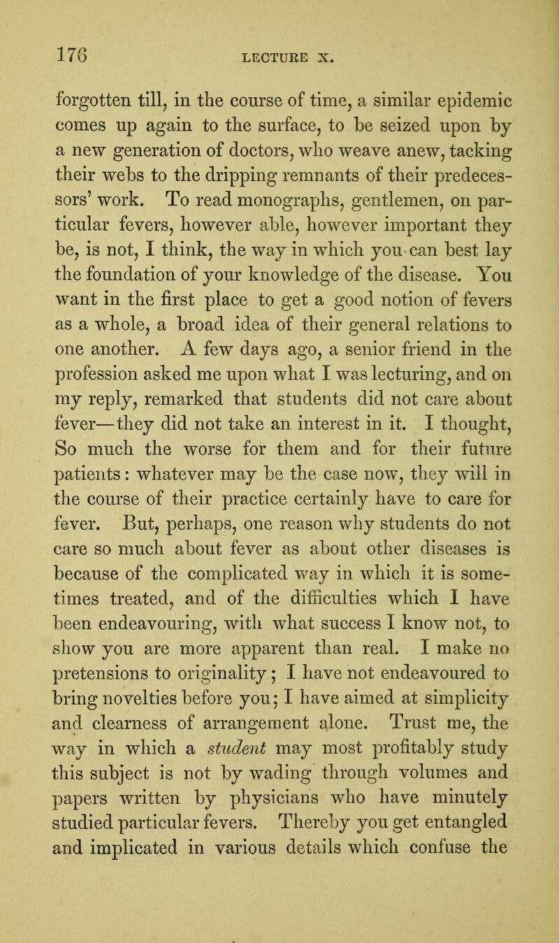 forgotten till, in the course of time, a similar epidemic comes up again to the surface, to be seized upon by a new generation of doctors, who weave anew, tacking their webs to the dripping remnants of their predeces- sors' work. To read monographs, gentlemen, on par- ticular fevers, however able, however important they be, is not, I think, the way in which you can best lay the foundation of your knowledge of the disease. You want in the first place to get a good notion of fevers as a whole, a broad idea of their general relations to one another. A few days ago, a senior friend in the profession asked me upon what I was lecturing, and on my reply, remarked that students did not care about fever—they did not take an interest in it. I thought, So much the worse for them and for their future patients: whatever may be the case now, they will in the course of their practice certainly have to care for fever. But, perhaps, one reason why students do not care so much about fever as about other diseases is because of the complicated way in which it is some- times treated, and of the difficulties which I have been endeavouring, with what success I know not, to show you are more apparent than real. I make no pretensions to originality; I have not endeavoured to bring novelties before you; I have aimed at simplicity and clearness of arrangement alone. Trust me, the way in which a student may most profitably study this subject is not by wading through volumes and papers written by physicians who have minutely studied particular fevers. Thereby you get entangled and implicated in various details which confuse the