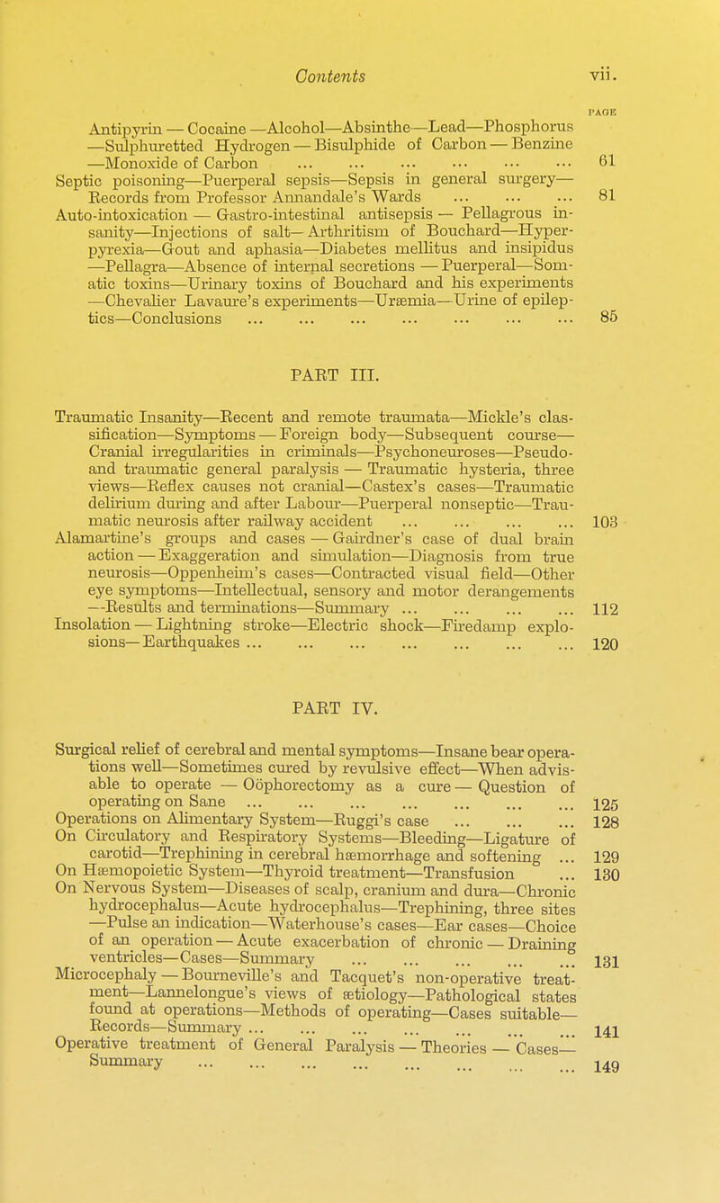 Antipyriii — Cocaine —Alcohol—Absinthe—Lead—Phosphorus —Sulphiu-etted Hydi-ogen — Bisulphide of Carbon — Benzine —Monoxide of Carbon ... ... ... ••. ... ••■ 61 Septic poisoning—Puerperal sepsis—Sepsis in general surgery— Becords fi'om Professor Annandale's Wards ... ... ... 81 Auto-intoxication — Gastro-intestinal antisepsis — Pellagrous in- sanity—Injections of salt—Arthritism of Bouchard—Hyper- pyi-exia—Gout and aphasia—Diabetes mellitus and insipidus —Pellagra—Absence of internal secretions — Puerperal—Som- atic toxins—Urinary toxins of Bouchard and his experiments —Chevaher Lavaure's experiments—Uraemia—Urine of epilep- tics—Conclusions ... ... ... ... 86 PAET III. Traumatic Insanity—Eecent and remote traumata—Mickle's clas- sification—Symptoms — Foreign body—Subsequent course— Cranial irregularities in criminals—Psychoneuroses—Pseudo- and traumatic general paralysis — Traumatic hysteria, three views—Eeflex causes not cranial—Castex's cases—Traumatic delirium during and after Labom-—Puerperal nonseptic—Trau- matic neurosis after railway accident ... ... ... ... 103 Alamartine's groups and cases •— Gardner's case of dual bram action — Exaggeration and simulation—Diagnosis from true neurosis—Oppenheim's cases—Contracted visual field—Other eye symptoms—Intellectual, sensory and motor derangements —Eesults and terminations—Summary ... ... ... ... 112 Insolation — Lightning stroke—Electric shock—Fu-edamp explo- sions— Earthquakes ... ... ... ... ... ... ... 120 PAET IV. Surgical relief of cerebral and mental symptoms—Insane bear opera- tions well—Sometimes cm-ed by revulsive effect—When advis- able to operate — Oophorectomy as a cure — Question of operating on Sane ... ... ... ... ... ... ... 125 Operations on Alimentary System—Euggi's case 128 On Cu-culatory and Eespkatory Systems—Bleeding—Ligature of carotid—Trephining in cerebral haemorrhage and softening ... 129 On Haemopoietic System—Thyroid treatment—Transfusion ... 130 On Nervous System—Diseases of scalp, cranium and dura—Chronic hydrocephalus—Acute hydrocephalus—Trephining, three sites —Pulse an indication—Waterhouse's cases—Ear cases—Choice of an_ operation — Acute exacerbation of chronic — Draining ventricles—Cases—Summary ... ... ... ... ... 131 Microcephaly — Bourneville's and Tacquet's non-operative treat- ment—Lannelongue's views of aetiology—Pathological states fotmd at operations—Methods of operating—Cases suitable— Eecords—Summary ... ... ... ... ... ... ... Operative treatment of General Paralysis — Theories- Cases- Summary j^g