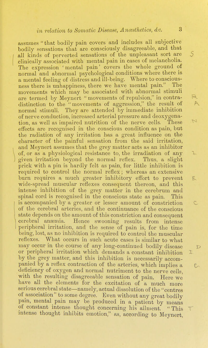 assumes  that bodily pain covers and includes all subjective bodily sensations that are consciously disagreeable, and that all kinds of perverted sensations of the unpleasant sort are clinically associated with mental pain in cases of melancholia. The expression ' mental pain' covers the whole ground of normal and abnormal psychological conditions where there is a mental feeling of distress and ill-being. Where to conscious- ness there is unhappiness, there we have mental pain. _ The movements which may be associated with abnormal stimuli are termed by Meynert  movements of repulsion, in contra- distinction to the  movements of aggression, the result of normal stimuli. They are attended by immediate inhibition of nerve conduction, increased arterial pressure and deoxygena- tion, as well as impaired nutrition of the nerve cells. These effects are recognised in the conscious condition as pain, but the radiation of any irritation has a great influence on the character of the painful sensation from the said irritation, and Meynert assumes that the grey matter acts as an inhibitor of, or as a physiological resistance to, the irradiation of any given irritation beyond the normal reflex. Thus, a slight prick with a pin is hardly felt as pain, for little inhibition is required to control the normal reflex; whereas an extensive burn requires a much greater inhibitory eflbrt to prevent wide-spread muscular reflexes consequent thereon, and this intense inhibition of the grey matter in the cerebrum and spinal cord is recognised in the conscious state as pain. This is accompanied by a greater or lesser amount of constriction of the cerebral arteries, and the continuance of the conscious state depends on the amount of this constriction and consequent cerebral ansemia. Hence swooning results from intense peripheral irritation, and the sense of pain is, for the time being, lost, as no inhibition is required to control the muscular reflexes. What occurs in such acute cases is similar to what may occur in the course of any long-continued bodily disease or peripheral irritation which demands a constant inhibition by the grey matter, and this inhibition is necessarily accom- panied by a reflex contraction of the arteries, which implies a deficiency of oxygen and normal nutriment to the nerve cells, with the resulting disagreeable sensation of pain. Here we have all the elements for the excitation of a much more serious cerebral state—namely, actual dissolution of the centres of association to some degree. Even without any great bodily pain, mental pain may be produced in a patient by means of constant intense thought concerning his ailment. This intense thought inhibits emotion, as, according to Meynert,