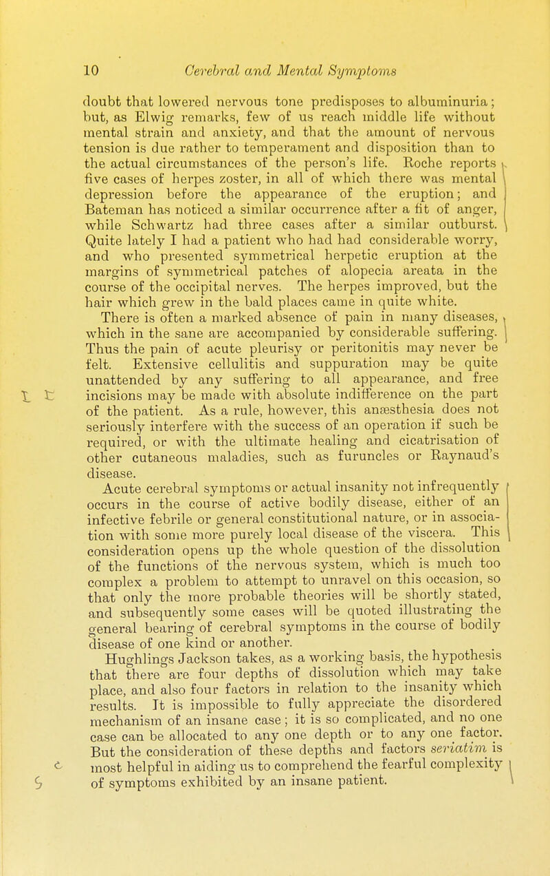 doubt that lowered nervous tone predisposes to albuminuria; but, as Elwig remarks, few of us reach middle life without mental strain and anxiety, and that the amount of nervous tension is due rather to temperament and disposition than to the actual circumstances of the person's life. Eoche reports , five cases of herpes zoster, in all of which there was mental depression before the appearance of the eruption; and Bateman has noticed a similar occurrence after a fit of anger, while Schwartz had three cases after a similar outburst. Quite lately I had a patient who had had considerable worry, and who presented symmetrical herpetic eruption at the margins of symmetrical patches of alopecia areata in the course of the occipital nerves. The herpes improved, but the hair which grew in the bald places came in quite white. There is often a marked absence of pain in many diseases, ^ which in the sane are accompanied by considerable suffering, j Thus the pain of acute pleurisy or peritonitis may never be felt. Extensive cellulitis and suppuration may be quite unattended by any suffering to all appearance, and free X C incisions may be made with absolute indifference on the part of the patient. As a rule, however, this ana3sthesia does not seriously interfere with the success of an operation if such be required, or with the ultimate healing and cicatrisation of other cutaneous maladies, such as furuncles or Raynaud's disease. Acute cerebral symptoms or actual insanity not infrequently | occurs in the course of active bodily disease, either of an infective febrile or general constitutional nature, or in associa- tion with some more purely local disease of the viscera. This consideration opens up the whole question of the dissolution of the functions of the nervous system, which is much too complex a problem to attempt to unravel on this occasion, so that only the more probable theories will be shortly_ stated, and subsequently some cases will be quoted illustrating the general bearing of cerebral symptoms in the course of bodily disease of one kind or another. Hughlings Jackson takes, as a working basis, the hypothesis that there are four depths of dissolution which may ta,ke place, and also four factors in relation to the insanity which results. It is impossible to fully appreciate the disordered mechanism of an insane case ; it is so complicated, and no one case can be allocated to any one depth or to any one factor. But the consideration of these depths and factors seriatiin is most helpful in aiding us to comprehend the fearful complexity 9 of symptoms exhibited by an insane patient.