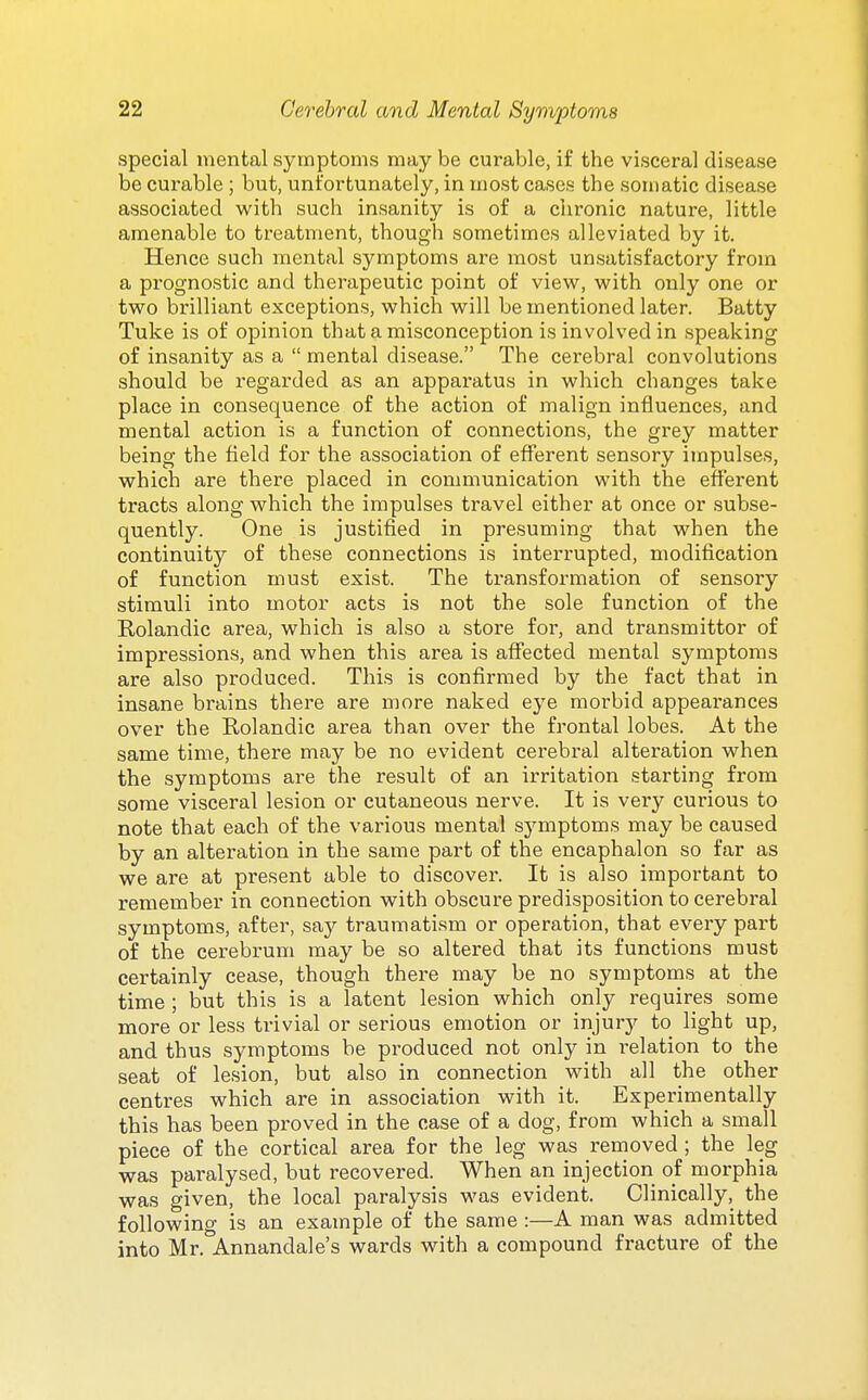 special mental symptoms may be curable, i£ the visceral disease be curable ; but, unfortunately, in most cases the somatic disease associated with such insanity is of a chronic nature, little amenable to treatment, though sometimes alleviated by it. Hence such mental symptoms are most unsatisfactory from a prognostic and therapeutic point of view, with only one or two brilliant exceptions, which will be mentioned later. Batty Tuke is of opinion that a misconception is involved in speaking of insanity as a  mental disease. The cerebral convolutions should be regarded as an apparatus in which changes take place in consequence of the action of malign influences, and mental action is a function of connections, the grey matter being the field for the association of efferent sensory impulses, which are there placed in communication with the efferent tracts along which the impulses travel either at once or subse- quently. One is justified in presuming that when the continuity of these connections is interrupted, modification of function must exist. The transformation of sensory stimuli into motor acts is not the sole function of the Rolandic area, which is also a store for, and transmittor of impressions, and when this area is affected mental symptoms are also produced. This is confirmed by the fact that in insane brains there are more naked eye morbid appearances over the Rolandic area than over the frontal lobes. At the same time, there may be no evident cerebral alteration when the symptoms are the result of an irritation starting from some visceral lesion or cutaneous nerve. It is very curious to note that each of the various mental symptoms may be caused by an alteration in the same part of the encaphalon so far as we are at present able to discover. It is also important to remember in connection with obscure predisposition to cerebral symptoms, after, say traumatism or operation, that every part of the cerebrum may be so altered that its functions must certainly cease, though there may be no symptoms at the time ; but this is a latent lesion which only requires some more or less trivial or serious emotion or injury to light up, and thus symptoms be produced not only in relation to the seat of lesion, but also in connection with all the other centres which are in association with it. Experimentally this has been proved in the case of a dog, from which a small piece of the cortical area for the leg was removed ; the leg was paralysed, but recovered. When an injection of morphia was given, the local paralysis was evident. Clinically, the following is an example of the same :—A man was admitted into Mr. Annandale's wards with a compound fracture of the