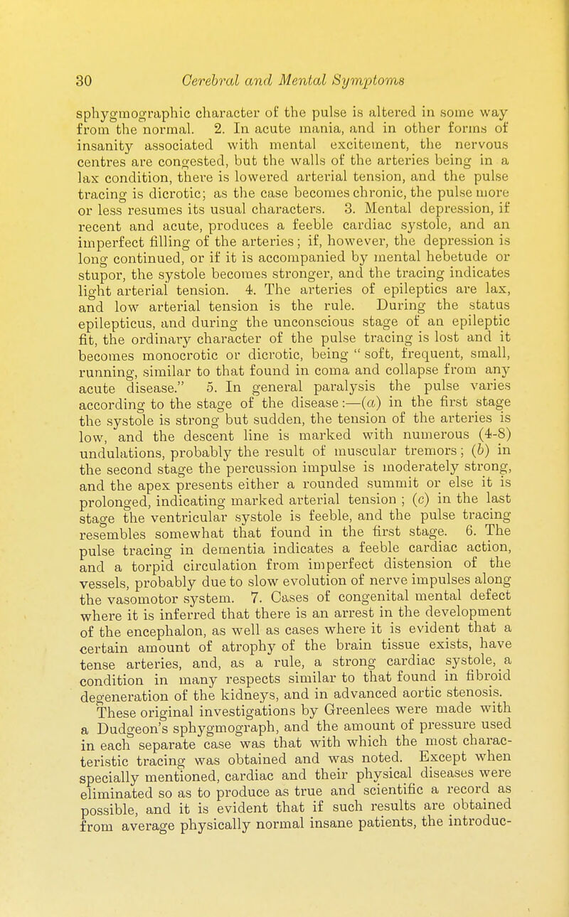 sphyginographic character of the pulse is altered in some way from the normal. 2. In acute mania, and in other forms of insanity associated with mental excitement, the nervous centres are congested, but the walls of the arteries being in a lax condition, there is lowered arterial tension, and the pulse tracing is dicrotic; as the case becomes chronic, the pulse more or less resumes its usual characters. 3. Mental depression, if recent and acute, produces a feeble cardiac systole, and an imperfect filling of the arteries; if, however, the depres.sion is long continued, or if it is accompanied by mental hebetude or stupor, the systole becomes stronger, and the tracing indicates light arterial tension. 4. The arteries of epileptics are lax, and low arterial tension is the rule. During the status epilepticus, and during the unconscious stage of an epileptic fit, the ordinary character of the pulse tracing is lost and it becomes monocrotic or dicrotic, being  soft, frequent, small, running, similar to that found in coma and collapse from any acute disease. 5. In general paralysis the pulse varies according to the stage of the disease:—(a) in the first stage the systole is strong but sudden, the tension of the arteries is low, and the descent line is marked with nuuierous (4-8) undulations, probably the result of muscular tremors; (6) in the second stage the percussion impulse is moderately strong, and the apex presents either a rounded summit or else it is prolonged, indicating marked arterial tension ; (c) in the last stage the ventricular systole is feeble, and the pulse tracing resembles somewhat that found in the first stage. 6. The pulse tracing in dementia indicates a feeble cardiac action, and a torpid circulation from imperfect distension of the vessels, probably due to slow evolution o£ nerve impulses along the vasomotor system. 7. Cases of congenital mental defect where it is inferred that there is an arrest in the development of the encephalon, as well as cases where it is evident that a certain amount of atrophy of the brain tissue exists, have tense arteries, and, as a rule, a strong cardiac systole, a condition in many respects similar to that found in fibroid degeneration of the kidneys, and in advanced aortic stenosis. These original investigations by Greenlees were made with a Dudgeon's sphygmograph, and the amount of pressure used in each separate case was that with which the most charac- teristic tracing was obtained and was noted. Except when specially mentioned, cardiac and their physical^ diseases were eliminated so as to produce as true and scientific a record as possible, and it is evident that if such results are obtained from average physically normal insane patients, the introduc-