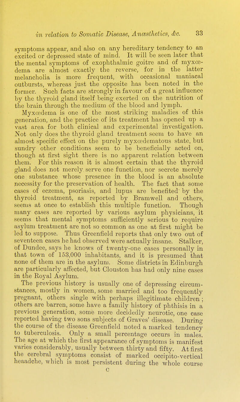 symptoms appear, and also on any hereditary tendency to an excited or depressed state o£ mind. It will be seen later that the mental symptoms of exophthalmic goitre and of myxce- dema are almost exactly the reverse, for in the latter melancholia is more frequent, with occasional maniacal outbursts, whereas just the opposite has been noted in the former. Such facts are strongly in favour of a great influence by the thyroid gland itself being exerted on the nutrition of the brain through the medium of the blood and lymph. MyxcBdema is one of the most striking maladies of this generation, and the practice of its treatment has opened up a vast area for both clinical and experimental investigation. Not only does the thyroid gland treatment seem to have an almost specific effect on the purely myxoedematous state, but sundry other conditions seem to be beneficially acted on, though at first sight there is no apparent relation between them. For this reason it is almost certain that the thyroid gland does not merely serve one function, nor secrete merely one substance whose presence in the blood is an absolute necessity for the preservation of health. The fact that some cases of eczema, psoriasis, and lupus are benefited by the thyroid treatment, as reported by Bramwell and others, seems at once to establish this multiple function. Though many cases are reported by various asylum physicians, it seems that mental symptoms suflficiently serious to require asylum treatment are not so common as one at first might be led to suppose. Thus Greenfield reports that only two out of seventeen cases he had observed were actually insane. Stalker, of Dundee, says he knows of twenty-one cases personally in that town of 153,000 inhabitants, and it is presumed that none of them are in the asylum. Some districts in Edinburgh are particularly affected, but Clouston has had only nine cases in the Royal Asylum. The previous history is usually one of depressing circum- stances, mostly in women, some married and too frequently pregnant, others single with perhaps illegitimate children ; others are barren, some have a family history of phthisis in a previous generation, some more decidedly neurotic, one case reported having two sons subjects of Graves' disease. During the course of the disease Greenfield noted a marked tendency to tuberculosis. Only a small percentage occurs in males. The age at which the first appearance of symptoms is manifest varies considerably, usually between thirty and fifty. At first the cerebral symptoms consist of marked occipito-vertical heaadche, which is most persistent during the whole course C