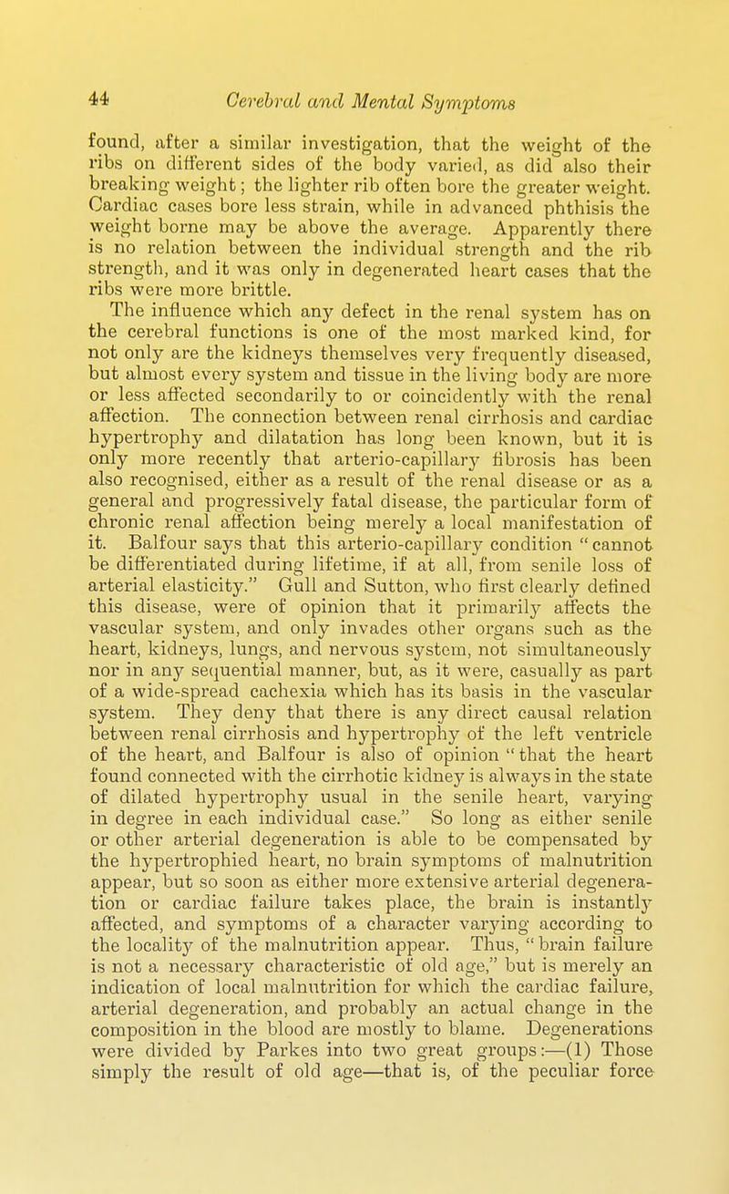 found, after a similar investigation, that the weight of the ribs on different sides of the body varied, as did also their breaking vi^eight; the lighter rib often bore the greater weight. Cardiac cases bore less strain, while in advanced phthisis the weight borne may be above the average. Apparently there is no relation between the individual strength and the rib strength, and it was only in degenerated heart cases that the ribs were more brittle. The influence which any defect in the renal system has on the cerebral functions is one of the most marked kind, for not only are the kidneys themselves very frequently diseased, but almost every system and tissue in the living body are more or less affected secondarily to or coincidently with the renal affection. The connection between renal cirrhosis and cardiac hypertrophy and dilatation has long been known, but it is only more recently that arterio-capillarj^ fibrosis has been also recognised, either as a result of the renal disease or as a general and progressively fatal disease, the particular form of chronic renal affection being merely a local manifestation of it. Balfour says that this arterio-capillary condition  cannot be differentiated during lifetime, if at all, from senile loss of arterial elasticity. Gull and Sutton, who first clearly defined this disease, were of opinion that it primarily affects the vascular system, and only invades other organs such as the heart, kidneys, lungs, and nervous system, not simultaneously nor in any sec^uential manner, but, as it were, casually as part of a wide-spread cachexia which has its basis in the vascular system. They deny that there is any direct causal relation between renal cirrhosis and hypertrophy of the left ventricle of the heart, and Balfour is also of opinion  that the heart found connected with the cirrhotic kidney is always in the state of dilated hypertrophy usual in the senile heart, varying in degree in each individual case. So long as either senile or other arterial degeneration is able to be compensated by the hypertrophied heart, no brain symptoms of malnutrition appear, but so soon as either more extensive arterial degenera- tion or cardiac failure takes place, the brain is instantly affected, and symptoms of a character varying according to the locality of the malnutrition appear. Thus, brain failure is not a necessary characteristic of old age, but is merely an indication of local malnutrition for which the cardiac failure, arterial degeneration, and probably an actual change in the composition in the blood are mostly to blame. Degenerations were divided by Parkes into two great groups:—(1) Those simply the result of old age—that is, of the peculiar force