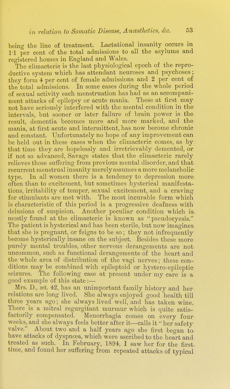 being the line of treatment. Lactational insanity occurs in 1-1 per cent of the total admissions to all the asylums and registered houses in England and Wales. The climacteric is the last physiological epoch of the repro- ductive system which has attendant neuroses and psychoses; they form 4 per cent of female admissions and 2 per cent of the total admissions. In some cases during the whole period of sexual activity each menstruation has had as an accompani- ment attacks of epilepsy or acute mania. These at first may not have seriously interfered with the mental condition in the intervals, but sooner or later failure of brain power is the result, dementia becomes more and more marked, and the mania, at first acute and intermittent, has now become chronic and constant. Unfortunately no hope of any improvement can be held out in these cases when the climacteric comes, as by that time they are hopelessly and irretrievably demented, or if not so advanced, Savage states that the climacteric rarely relieves those sufiering from previous mental disorder, and that recurrent menstrual insanity merely assumes a more melancholic- type. In all women there is a tendency to depression more often than to excitement, but sometimes hysterical manifesta- tions, irritability of temper, sexual excitement, and a craving for stimulants are met with. The most incurable form which is characteristic of this period is a progressive deafness with delusions of suspicion. Another peculiar condition which ia mostly found at the climacteric is known as  pseudocyesis. The patient is hysterical and has been sterile, but now imagines that she is pregnant, or feigns to be so; they not infrequently become hysterically insane on the subject. Besides these more purely mental troubles, other nervous derangements are not uncommon, such as functional derangements of the heart and the whole area of distribution of the vagi nerves; these con- ditions may be combined with epileptoid or hystero-epileptic seizures. The following case at present under my care is a good example of this state:— Mrs. D., ffit. 42, has an unimportant family hi.story and her relations are long lived. She always enjoyed good health till three years ago; she always lived well, and has taken wine. There_ is a mitral regurgitant murmur which is quite satis- factorily compensated. Menorrhagia comes on every four weeks, and she always feels better after it—calls it  her safety valve. About two and a half years ago she first began to have attacks of dyspnoea, which were ascribed to the heart and treated as such. In February, 1894, I saw her for the first, time, and found her sufiering from repeated attacks of typical