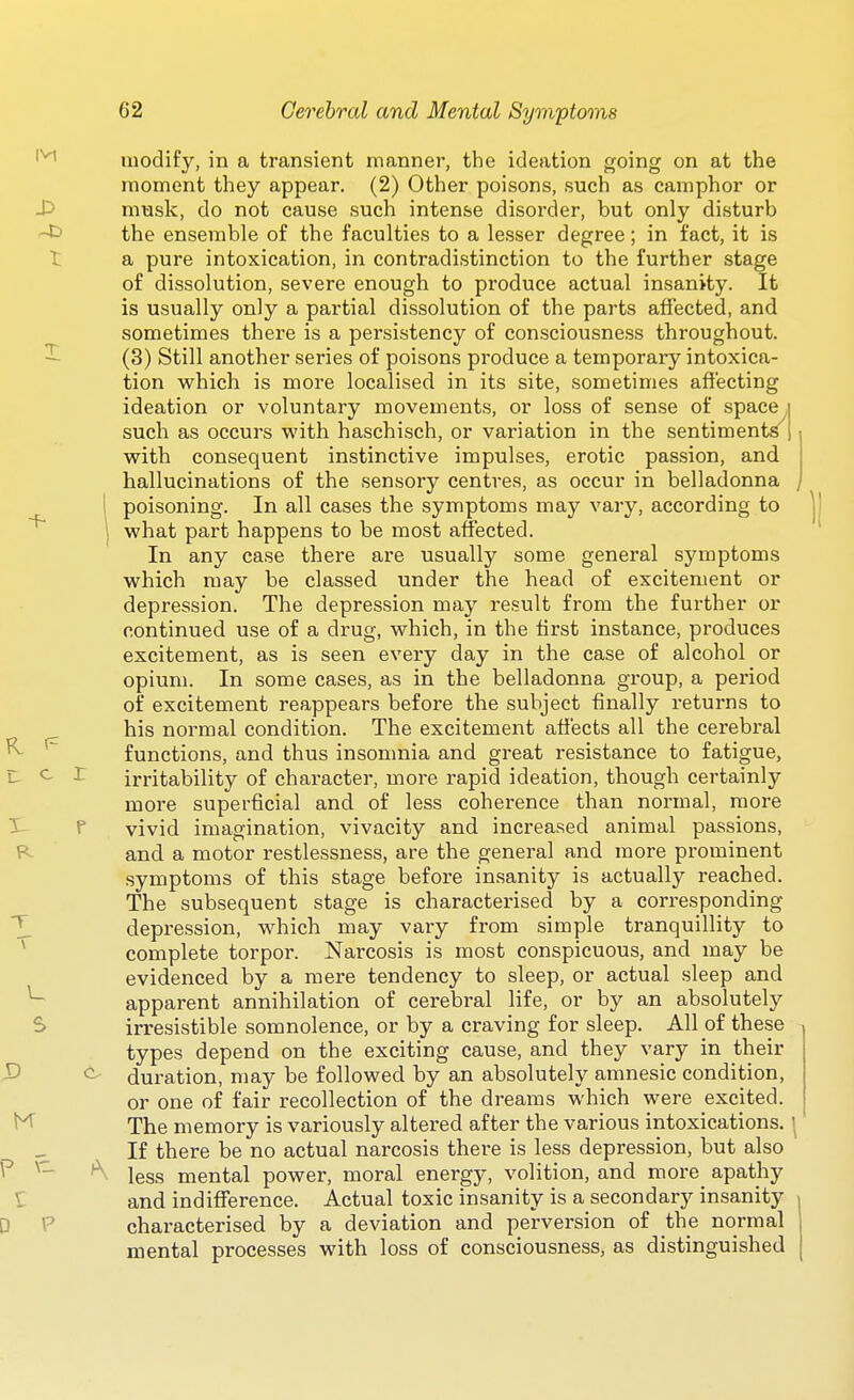 c r modify, in a transient manner, the ideation going on at the moment they appear. (2) Other poisons, such as camphor or musk, do not cause such intense disorder, but only disturb ^ the ensemble of the faculties to a lesser degree; in fact, it is t a pure intoxication, in contradistinction to the further stage of dissolution, severe enough to produce actual insanity. It is usually only a partial dissolution of the parts affected, and sometimes there is a persistency of consciousness throughout. ^ (3) Still another series of poisons produce a temporary intoxica- tion which is more localised in its site, sometimes affecting ideation or voluntary movements, or loss of sense of space i such as occurs with haschisch, or variation in the sentiments | with consequent instinctive impulses, erotic passion, and hallucinations of the sensory centres, as occur in belladonna , poisoning. In all cases the symptoms may vary, according to what part happens to be most affected. In any case there are usually some general symptoms which may be classed under the head of excitement or depression. The depression may result from the further or continued use of a drug, which, in the first instance, produces excitement, as is seen every day in the case of alcohol or opium. In some cases, as in the belladonna group, a period of excitement reappears before the subject finally returns to his normal condition. The excitement affects all the cerebral functions, and thus insomnia and great resistance to fatigue, irritability of character, more rapid ideation, though certainly more superficial and of less coherence than normal, more vivid imagination, vivacity and increased animal passions, and a motor restlessness, are the general and more prominent symptoms of this stage before insanity is actually reached. The subsequent stage is characterised by a corresponding depression, which may vary from simple tranquillity to complete torpor. Narcosis is most conspicuous, and may be evidenced by a mere tendency to sleep, or actual sleep and apparent annihilation of cerebral life, or by an absolutely S irresistible somnolence, or by a craving for sleep. All of these types depend on the exciting cause, and they vary in their duration, may be followed by an absolutely amnesic condition, or one of fair recollection of the dreams which were excited. The memory is variously altered after the various intoxications. \ - If there be no actual narcosis there is less depression, but also less mental power, moral energy, volition, and more apathy and indifference. Actual toxic insanity is a secondary insanity characterised by a deviation and perversion of the normal mental processes with loss of consciousness, as distinguished