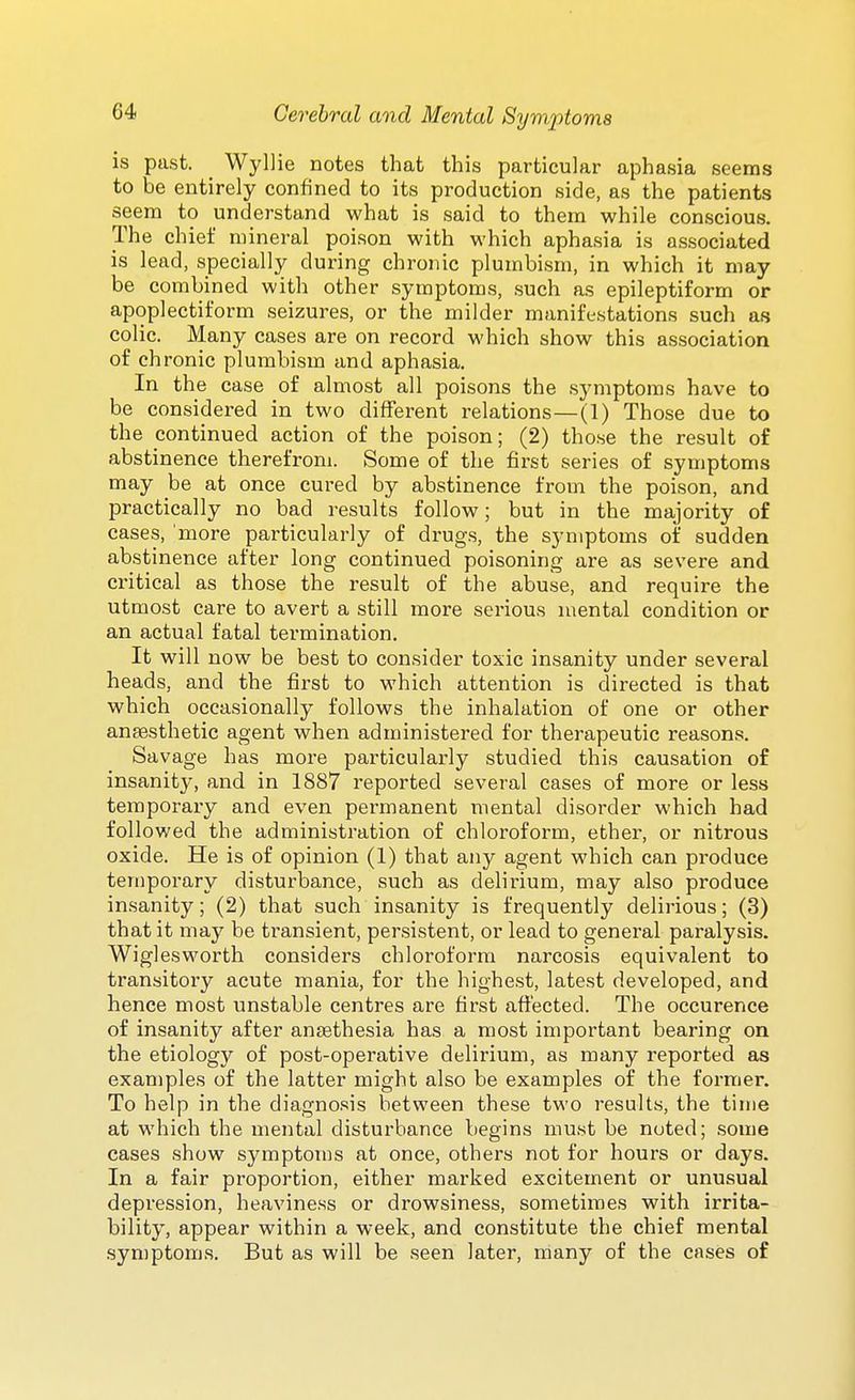 is past. Wyllie notes that this particular aphasia seems to be entirely confined to its production side, as the patients seem to understand what is said to them while conscious. The chief mineral poison with which aphasia is associated is lead, specially during chronic plumbism, in which it may be combined with other symptoms, such as epileptiform or apoplectiform seizures, or the milder manifestations such as colic. Many cases are on record which show this association of chronic plumbism and aphasia. In the case of almost all poisons the symptoms have to be considered in two different relations—(1) Those due to the continued action of the poison; (2) those the result of abstinence therefrom. Some of the first series of symptoms may be at once cured by abstinence from the poison, and practically no bad results follow; but in the majority of cases, more particularly of drugs, the symptoms of sudden abstinence after long continued poisoning are as severe and critical as those the result of the abuse, and require the utmost care to avert a still more serious mental condition or an actual fatal termination. It will now be best to consider toxic insanity under several heads, and the first to which attention is directed is that which occasionally follows the inhalation of one or other anaesthetic agent when administered for therapeutic reasons. Savage has more particularly studied this causation of insanity, and in 1887 reported several cases of more or less temporaiy and even permanent mental disorder which had followed the administration of chloroform, ether, or nitrous oxide. He is of opinion (1) that any agent which can produce temporary disturbance, such as delirium, may also produce insanity; (2) that such insanity is frequently delirious; (3) that it may be transient, persistent, or lead to general paralysis. Wiglesworth considers chloroform narcosis equivalent to transitory acute mania, for the highest, latest developed, and hence most unstable centres are first afi'ected. The occurence of insanity after antethesia has a most important bearing on the etiology of post-operative delirium, as many reported as exan)ples of the latter might also be examples of the former. To help in the diagnosis between these two results, the time at which the mental disturbance begins must be noted; .some cases show symptoms at once, others not for hours or days. In a fair proportion, either marked excitement or unusual depression, heaviness or drowsiness, sometimes with irrita- bility, appear within a week, and constitute the chief mental syniptoms. But as will be seen later, many of the cases of