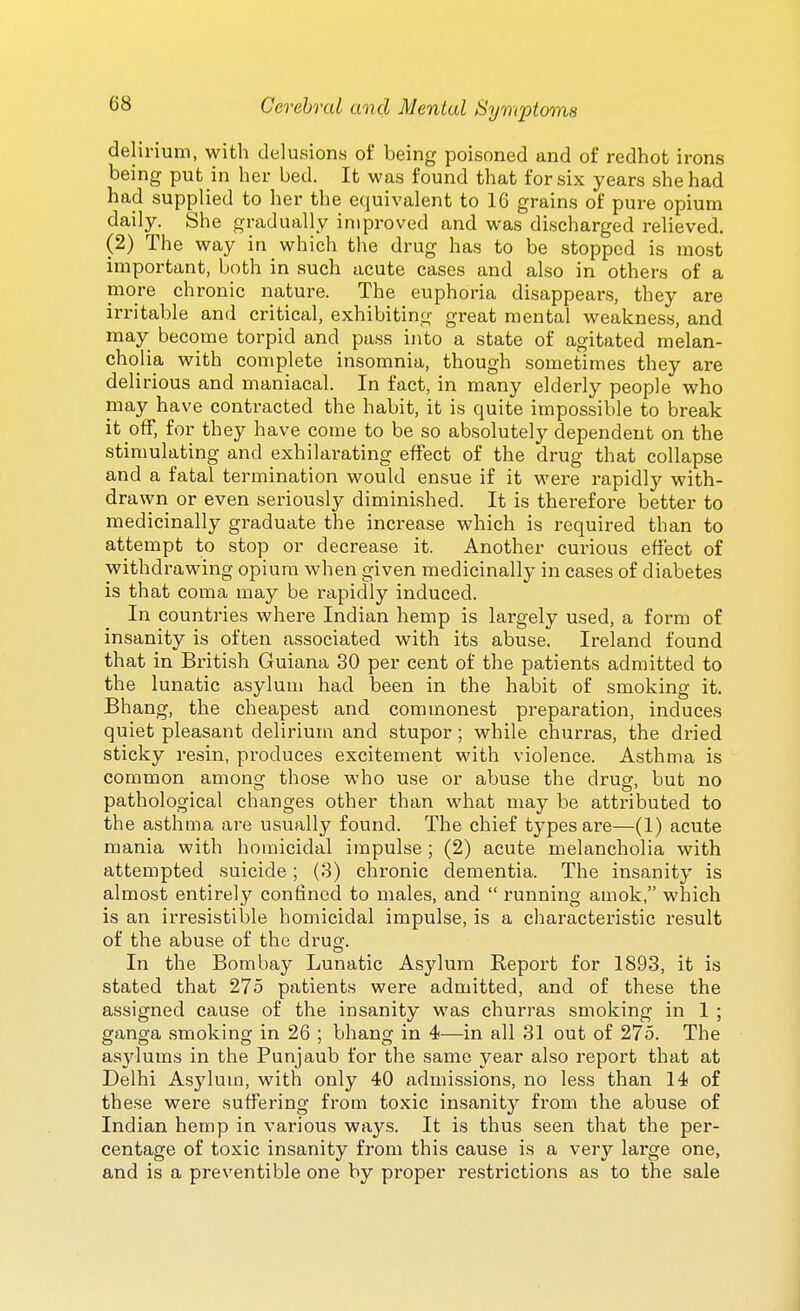 delirium, with delusions of being poisoned and of redhot irons being put in her bed. It was found that for six years she had had supplied to her the equivalent to 16 grains of pure opium daily. She gradually improved and was discharged relieved. (2) The way in which the drug has to be stopped is most important, both in such acute cases and also in others of a more chronic nature. The euphoria disappears, they are irritable and critical, exhibiting great mental weakness, and may become torpid and pass into a state of agitated melan- cholia with complete insomnia, though sometimes they are delirious and maniacal. In fact, in many elderly people who may have contracted the habit, it is quite impossible to break it off, for they have come to be so absolutely dependent on the stimulating and exhilarating effect of the drug that collapse and a fatal termination would ensue if it were rapidly with- drawn or even seriously diminished. It is therefore better to medicinally graduate the increase which is required than to attempt to stop or decrease it. Another curious effect of withdrawing opium when given medicinally in cases of diabetes is that coma may be rapidly induced. In countries where Indian hemp is largely used, a form of insanity is often associated with its abuse. Ireland found that in British Guiana 30 per cent of the patients admitted to the lunatic asylum had been in the habit of smoking it. Bhang, the cheapest and commonest preparation, induces quiet pleasant delirium and stupor; while churras, the dried sticky resin, produces excitement with violence. Asthma is common among those who use or abuse the drug, but no pathological changes other than what may be attributed to the asthma are usually found. The chief types are—(1) acute mania with homicidal impulse ; (2) acute melancholia with attempted suicide; (.3) chronic dementia. The insanity is almost entirely confined to males, and  running amok, which is an irresistible homicidal impulse, is a characteristic result of the abuse of the drug. In the Bombay Lunatic Asylum Report for 1893, it is stated that 275 patients were admitted, and of these the assigned cause of the insanity was churras smoking in 1 ; ganga smoking in 26 ; bhang in 4—in all 31 out of 275. The asylums in the Punjaub for the same year also report that at Delhi Asylum, with only 40 admissions, no less than 14 of these were suffering from toxic insanity from the abuse of Indian hemp in various ways. It is thus seen that the per- centage of toxic insanity from this cause is a very large one, and is a preventible one by proper restrictions as to the sale