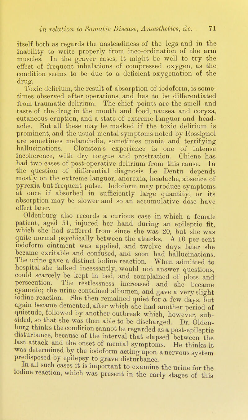 itself both as regards the unsteadiness of the legs and in the inability to write properly from inco-ordination of the arm muscles. In the graver cases, it might be well to try the effect of frequent inhalations of compressed oxygen, as the condition seems to be due to a deficient oxygenation of the drug. Toxic delirium, the result of absorption of iodoform, is some- times observed after operations, and has to be differentiated from traumatic delirium. The chief points are the smell and taste of the drug in the mouth and food, nausea and coryza, cutaneous eruption, and a state of extreme languor and head- ache. But all these may be masked if the toxic delirium is prominent, and the usual mental symptoms noted by Rossignol are sometimes melancholia, sometimes mania and terrifying hallucinations. Clouston's experience is one of intense incoherence, with dry tongue and prostration. Chiene has had two cases of post-operative delirium from this cause. In the question of differential diagnosis Le Dentu depends mostly on the extreme languor, anorexia, headache, absence of pyrexia but frequent pulse. Iodoform may produce symptoms at once if absorbed in sufficiently large quantity, or its absorption may be slower and so an accumulative dose have effect later. Oldenburg also records a curious case in which a female patient, aged 51, injured her hand during an epileptic fit, which she had suffered from since she was 20, but she was quite normal psychically between the attacks. A 10 per cent iodoform ointment was applied, and twelve days later she became excitable and confused, and soon had hallucinations. The urine gave a distinct iodine reaction. When admitted to hospital she talked incessantly, would not answer questions, could scarcely be kept in bed, and complained of plots and persecution. The restlessness increased and she became cyanotic; the urine contained albumen, and gave a very slight iodine reaction. She then remained quiet for a few days, but again became demented, after which she had another period of quietude, followed by another outbreak which, however, sub- sided, so that she was then able to be discharged. Dr. Olden- burg thinks the condition cannot be regarded as a post-epileptic disturbance, because of the interval that elapsed between the last attack and the onset of mental symptoms. He thinks it was determined by the iodoform acting upon a nervous system predisposed by epilepsy to grave disturbance. _ In all such cases it is important to examine the urine for the iodine reaction, which was present in the early stages of this