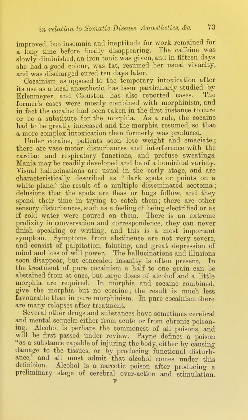 improved, but insomnia and inaptitude for work remained for a long time before finally disappearing. The caffeine was slowly diminished, an iron tonic was given, and in fifteen days she had a good colour, was fat, resumed her usual vivacity, and was discharged cured ten days later. Cocainism, as opposed to the temporary intoxication after its use as a local anesthetic, has been particularly studied by Erlenraeyer, and Clouston has also reported cases. The former's cases were mostly combined with morphinism, and in fact the cocaine had been taken in the first instance to cure or be a substitute for the morphia. As a rule, the cocaine had to be greatly increased and the morphia resumed, so that a more complex intoxication than formerly was produced. Under cocaine, patients soon lose weight and emaciate; there are vaso-motor disturbances and interference with the cardiac and respiratory functions, and profuse sweatings. Mania may be readily developed and be of a homicidal variety. Visual hallucinations are usual in the early stage, and are characteristically described as  dark spots or points on a white plane, the result of a multiple disseminated scotoma; delusions that the spots are fleas or bugs follow, and they spend their time in trying to catch them; there are other sensory disturbances, such as a feeling of being electrified or as if cold water were poured on them. There is an extreme prolixity in conversation and correspondence, they can never finish speaking or writing, and this is a most important symptom. Symptoms from abstinence are not very severe, and consist of palpitation, fainting, and great depression of mind and loss of will power. The hallucinations and illusions soon disappear, but concealed insanity is often present. In the treatment of pure cocainism a half to one grain can be abstained from at once, but large doses of alcohol and a little morphia are required. In morphia and cocaine combined, give the morphia but no cocaine; the result is much less favourable than in pure morphinism. In pure cocainism there are many relapses after treatment. Several other drugs and substances have sometimes cerebral and mental sequelae either from acute or from chronic poison- ing. Alcohol is perhaps the commonest of all poisons, and will be first passed under review. Payne defines a poison as a substance capable of injuring the body, either by causing damage to the tissues, or by producing functional disturb- ance, and all must admit that alcohol comes under this definition. Alcohol is a narcotic poison after producing a preliminary stage of cerebral over-action and stimulation. F