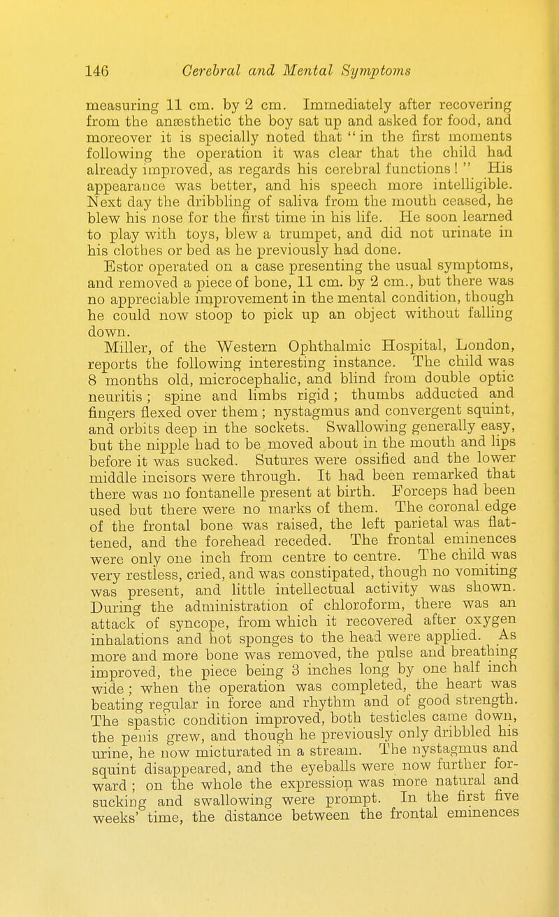 measuring 11 cm. by 2 cm. Immediately after recovering from the anaesthetic the boy sat up and asked for food, and moreover it is specially noted that in the first moments following the operation it was clear that the child had already improved, as regards his cerebral functions!  His appearance was better, and his speech more intelligible. Next day the dribbling of saliva from the mouth ceased, he blew his nose for the first time in his life. He soon learned to play with toys, blew a trumpet, and did not urinate in his clothes or bed as he previously had done. Estor operated on a case presenting the usual symptoms, and removed a piece of bone, 11 cm. by 2 cm., but there was no appreciable improvement in the mental condition, though he could now stoop to pick up an object without falling down. Miller, of the Western Ophthalmic Hospital, London, reports the following interesting instance. The child was 8 months old, microcephalic, and blind from double optic neuritis; spine and limbs rigid; thumbs adducted and fingers flexed over them ; nystagmus and convergent squint, and orbits deep in the sockets. Swallowing generally easy, but the nipple had to be moved about in the mouth and lips before it was sucked. Sutures were ossified and the lower middle incisors were through. It had been remarked that there was no fontanelle present at birth. Forceps had been used but there were no marks of them. The coronal edge of the frontal bone was raised, the left parietal was flat- tened, and the forehead receded. The frontal eminences were only one inch from centre to centre. The child was very restless, cried, and was constipated, though no vomiting was present, and Httle intellectual activity was shown. During the administration of chloroform, there was an attack of syncope, from which it recovered after oxygen inhalations and hot sponges to the head were apphed. As more and more bone was removed, the pulse and breathing improved, the piece being 3 inches long by one half mch wide ; when the operation was completed, the heart was beating regular in force and rhythm and of good strength. The spastic condition improved, both testicles came down, the penis grew, and though he previously only dribbled his urine, he now micturated m a stream. The nystagmus and squint disappeared, and the eyeballs were now further for- ward ; on the whole the expression was more natural and sucking and swallowing were prompt. In the first five weeks' time, the distance between the frontal eminences