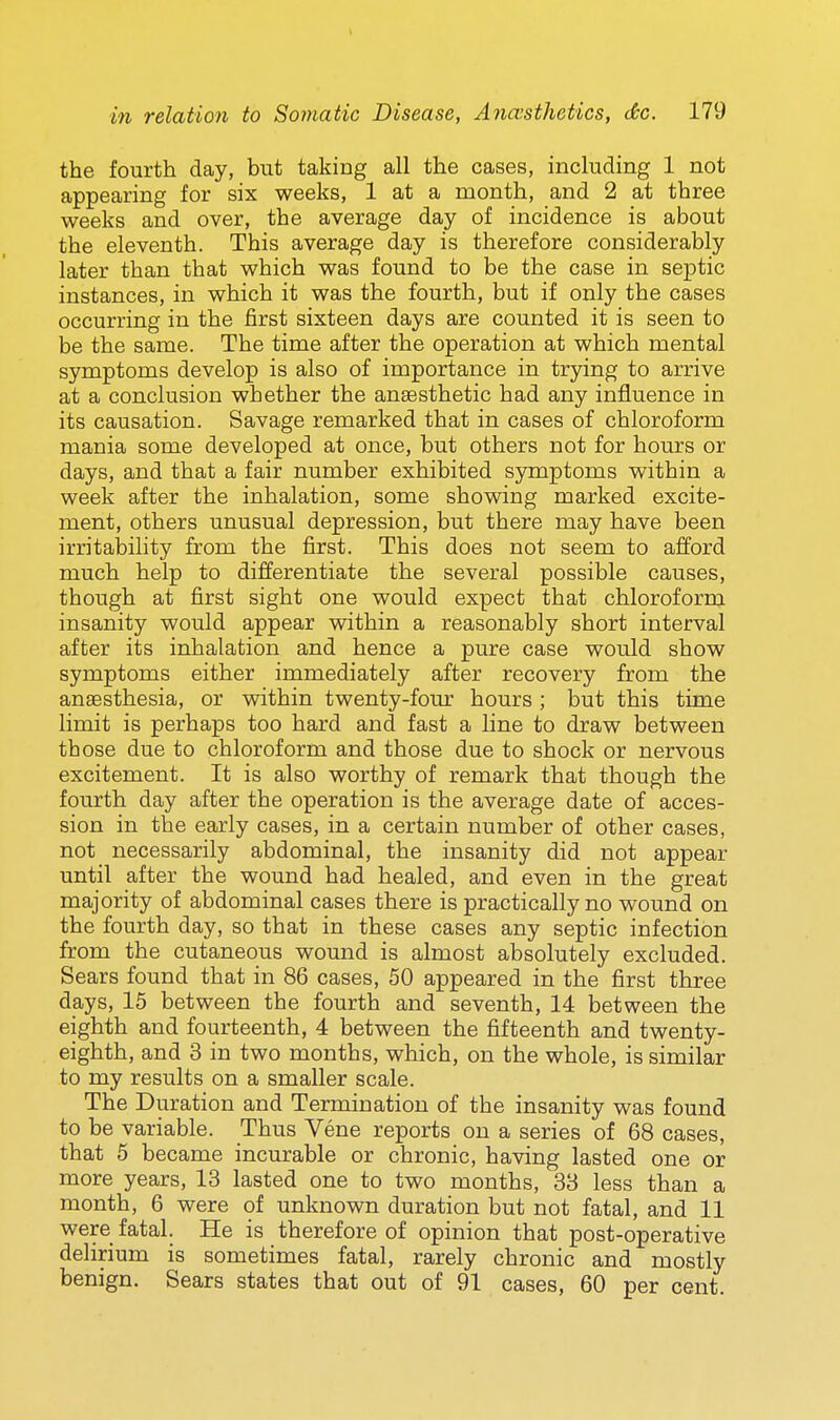 the fourth day, but taking all the cases, including 1 not appearing for six weeks, 1 at a month, and 2 at three weeks and over, the average day of incidence is about the eleventh. This average day is therefore considerably later than that which was found to be the case in septic instances, in which it was the fourth, but if only the cases occurring in the first sixteen days are counted it is seen to be the same. The time after the operation at which mental symptoms develop is also of importance in trying to arrive at a conclusion whether the anaesthetic had any influence in its causation. Savage remarked that in cases of chloroform mania some developed at once, but others not for hours or days, and that a fair number exhibited symptoms within a week after the inhalation, some showing marked excite- ment, others unusual depression, but there may have been irritability from the first. This does not seem to afford much help to differentiate the several possible causes, though at first sight one would expect that chloroform insanity would appear within a reasonably short interval after its inhalation and hence a pure case would show symptoms either immediately after recovery from the anaesthesia, or within twenty-four hours ; but this time limit is perhaps too hard and fast a line to draw between those due to chloroform and those due to shock or nervous excitement. It is also worthy of remark that though the fourth day after the operation is the average date of acces- sion in the early cases, in a certain number of other cases, not necessarily abdominal, the insanity did not appear until after the wound had healed, and even in the great majority of abdominal cases there is practically no wound on the fourth day, so that in these cases any septic infection from the cutaneous wound is almost absolutely excluded. Sears found that in 86 cases, 50 appeared in the first three days, 15 between the fourth and seventh, 14 between the eighth and fourteenth, 4 between the fifteenth and twenty- eighth, and 3 in two months, which, on the whole, is similar to my results on a smaller scale. The Duration and Termination of the insanity was found to be variable. Thus Vene reports on a series of 68 cases, that 5 became incurable or chronic, having lasted one or more years, 13 lasted one to two months, 33 less than a month, 6 were of unknown duration but not fatal, and 11 were fatal. He is therefore of opinion that post-operative delirium is sometimes fatal, rarely chronic and mostly benign. Sears states that out of 91 cases, 60 per cent.