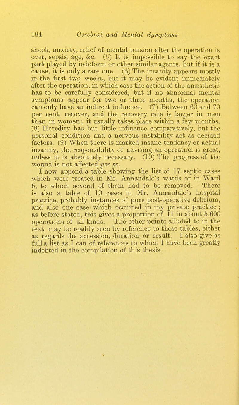 shock, anxiety, relief of mental tension after the operation is over, sepsis, age, &c. (5) It is impossible to say the exact part played by iodoform or other similar agents, but if it is a cause, it is only a rare one. (6) The insanity appears mostly in the first two weeks, but it may be evident immediately after the operation, in which case the action of the anaesthetic has to be carefully considered, but if no abnormal mental symptoms appear for two or three months, the operation can only have an indirect influence. (7) Between 60 and 70 per cent, recover, and the recovery rate is larger in men than in women; it usually takes place within a few months. (8) Heredity has but little influence comparatively, but the personal condition and a nervous instabihty act as decided factors. (9) When there is marked insane tendency or actual insanity, the responsibility of advising an operation is great, unless it is absolutely necessary. (10) The progress of the wound is not afi'ected per se. I now append a table showing the list of 17 septic cases which were treated in Mr. Annandale's wards or in Ward 6, to which several of them had to be removed. There is also a table of 10 cases in Mr. Annandale's hospital practice, probably instances of pure post-operative delirium, and also one case which occurred in my private practice ; as before stated, this gives a proportion of 11 in about 5,600 operations of all kinds. The other points alluded to in the text may be readily seen by reference to these tables, either as regards the accession, duration, or result. I also give as full a list as I can of references to which I have been greatly indebted in the compilation of this thesis.