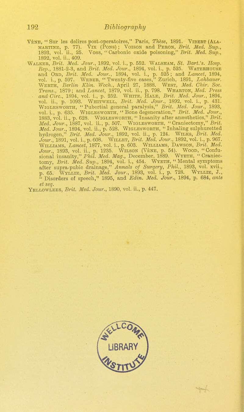 Vene,  Sur les dolires post-operatoires, Paris, These, 1891. Vibeet (Ala- MABTiNE, p. 77). Vix (Pons) ; Voison and Pehok, Brii. Med. Sup., 1893, vol. ii., 25. Voss,  Carbonic oxide poisoning, Brit. Med. Sup., 1892, vol. ii., 409. Walker, Brit. Med. Jour., 1892, vol. i., p. 552. Walsham, St. Bart.'s. Hosp. Bcp., 1881-2-3, and Brit. Med. Jour., 1894, vol. i., p. 525. Watebhouse and Ord, Brit. Med. Jour., 1894, vol. i., p. 525; and Lancet, 1894, vol. i., p. 597. Webeb,  Twenty-five cases, Zurich, 1891, Lohbauer. Webth, Berlin Klin. Woch., April 27, 1888. West, 3ied. Chir. Soc. Trans., 1879; and Lancet, 1879, vol. ii., p. 798. Whabton, Med. Press ■ and Circ, 1894, vol. i., p. 252. White, Hale, Brit. Med. Jour., 1894, vol. ii., p. 1098. Whitwell, Brit. Med. Jour., 1892, vol. i., p. 431. WiGLESWORTH,  Pubcrtial general paralysis, Brit. Med. Jour., 1893, vol. i., p. 635. WiGLESWORTH,  Bone degeneration, Brit. Med. Jour., 1883, vol. ii., p. 628. Wiglesworth,  Insanity after ansesthetics, Brit. Med. Jour., 1887, vol. ii., p. 507. Wiglesworth.  Craniectomy, Br-ii. Med. Jour., 1894, vol. ii., p. 528. Wigleswobth, Inhaling sulphuretted hydrogen, Brit. Med. Jour., 1892, vol. ii., p. 124. Wilks, Brit. Med. Jour., 1891, vol. i., p. 608. Willet, Brit. Med. Joiir., 1892, vol. i., p. 967. Williams, Lancet, 1877, vol. i., p. 603. Williams, Dawson, Brit. Med. Jour., 1893, vol. ii., p. 1235. Wilson (Vene, p. 54). Wood, Confu- sional insanity, Phil. Med. Mag., December, 1889. Wyeth,  Craniec- tomy, Brit. Med. Sup., 1894, vol. i., 454. Wyeth, Mental symptoms after supra-pubic drainage, Annals of Surgery, Phil., 1893, vol. xvii., p. 65. Wyllie, Brit. Med. Jour., 1893, vol. i., p. 728. Wyllie, J.,  Disorders of speech, 1895, and Edin. Med. Jour., 1894, p. 684, ante et seq. Ybllowlbes, Brit. Med. Jour., 1890, vol. ii., p. 447.